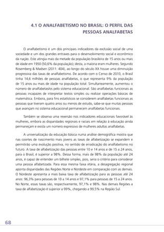 4.1 O ANALFABETISMO NO BRASIL: O PERFIL DAS
PESSOAS ANALFABETAS

O analfabetismo é um dos principais indicadores da exclusão social de uma
sociedade e um dos grandes entraves para o desenvolvimento social e econômico
da nação. Este atingia mais da metade da população brasileira de 15 anos ou mais
de idade em 1950 (50,6% da população); desta, a maioria eram mulheres. Segundo
Rosemberg  Madsen (2011: 404), ao longo do século XX houve uma diminuição
progressiva das taxas de analfabetismo. De acordo com o Censo de 2010, o Brasil
tinha 14,6 milhões de pessoas analfabetas, o que representa 9% da população
de 15 anos ou mais de idade na população total. Simultaneamente, aumentou o
número de analfabetas/os pelo sistema educacional. São analfabetas funcionais as
pessoas incapazes de interpretar textos simples ou realizar operações básicas de
matemática. Embora, para fins estatísticos se considerem analfabetas funcionais as
pessoas que tiveram quatro anos ou menos de estudo, sabe-se que muitas pessoas
que avançam no sistema educacional permanecem analfabetas funcionais.
Também se observa uma reversão nos indicadores educacionais favorável às
mulheres, embora as disparidades regionais e raciais em relação à educação ainda
permaneçam e exista um número expressivo de mulheres adultas analfabetas.
A universalização da educação básica numa análise demográfica mostra que
nas coortes de nascimento mais jovens as taxas de alfabetização se expandem e
permitirão uma evolução positiva, no sentido de erradicação do analfabetismo no
futuro. A taxa de alfabetização das pessoas entre 10 e 14 anos e de 15 a 24 anos,
para o Brasil, é superior a 98%. Dessa forma, mais de 98% da população até 24
anos, é capaz de entender um bilhete simples, pois, seria o critério para considerar
uma pessoa alfabetizada. Para essa mesma faixa etária, a desagregação regional
aponta disparidades das Regiões Norte e Nordeste em comparação com as demais.
O Nordeste apresenta a mais baixa taxa de alfabetização para as pessoas até 24
anos: 96,3% para pessoas de 10 a 14 anos e 97,1% para pessoas de 15 a 24 anos.
No Norte, essas taxas são, respectivamente, 97,1% e 98%. Nas demais Regiões a
taxa de alfabetização é superior a 99%, chegando a 99,5% na Região Sul.

68

 