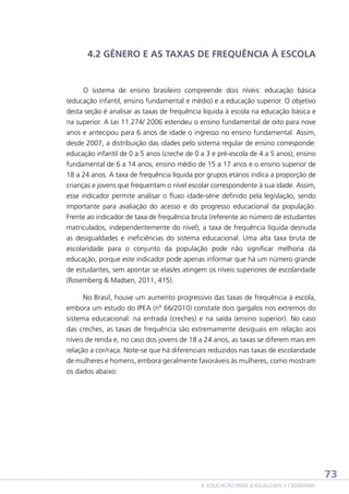 4.2 GÊNERO E AS TAXAS DE FREQUÊNCIA À ESCOLA

O sistema de ensino brasileiro compreende dois níveis: educação básica
(educação infantil, ensino fundamental e médio) e a educação superior. O objetivo
desta seção é analisar as taxas de frequência líquida à escola na educação básica e
na superior. A Lei 11.274/ 2006 estendeu o ensino fundamental de oito para nove
anos e antecipou para 6 anos de idade o ingresso no ensino fundamental. Assim,
desde 2007, a distribuição das idades pelo sistema regular de ensino corresponde:
educação infantil de 0 a 5 anos (creche de 0 a 3 e pré-escola de 4 a 5 anos); ensino
fundamental de 6 a 14 anos; ensino médio de 15 a 17 anos e o ensino superior de
18 a 24 anos. A taxa de frequência líquida por grupos etários indica a proporção de
crianças e jovens que frequentam o nível escolar correspondente à sua idade. Assim,
esse indicador permite analisar o fluxo idade-série definido pela legislação, sendo
importante para avaliação do acesso e do progresso educacional da população.
Frente ao indicador de taxa de frequência bruta (referente ao número de estudantes
matriculados, independentemente do nível), a taxa de frequência líquida desnuda
as desigualdades e ineficiências do sistema educacional. Uma alta taxa bruta de
escolaridade para o conjunto da população pode não significar melhoria da
educação, porque este indicador pode apenas informar que há um número grande
de estudantes, sem apontar se elas/es atingem os níveis superiores de escolaridade
(Rosemberg  Madsen, 2011, 415).
No Brasil, houve um aumento progressivo das taxas de frequência à escola,
embora um estudo do IPEA (nº 66/2010) constate dois gargalos nos extremos do
sistema educacional: na entrada (creches) e na saída (ensino superior). No caso
das creches, as taxas de frequência são extremamente desiguais em relação aos
níveis de renda e, no caso dos jovens de 18 a 24 anos, as taxas se diferem mais em
relação a cor/raça. Note-se que há diferenciais reduzidos nas taxas de escolaridade
de mulheres e homens, embora geralmente favoráveis às mulheres, como mostram
os dados abaixo:

73
4. EDUCAÇÃO PARA A IGUALDADE E CIDADANIA

 