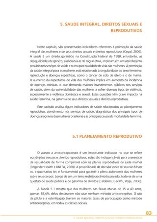 5. SAÚDE INTEGRAL, DIREITOS SEXUAIS E
REPRODUTIVOS

Neste capítulo, são apresentados indicadores referentes à promoção da saúde
integral das mulheres e de seus direitos sexuais e direitos reprodutivos (Cepal, 2006).
A saúde é um direito garantido na Constituição Federal de 1988; entretanto, as
desigualdades de gênero, associadas às de raça e etnia, implicam em um atendimento
precário nos serviços de saúde e numa pior qualidade de vida das mulheres. A promoção
da saúde integral para as mulheres está relacionada à singularidade do sexo feminino:
reprodução e doenças específicas, como o câncer de colo de útero e o de mama.
O aumento da expectativa de vida das mulheres implica em aumento da incidência
de doenças crônicas, o que demanda maiores investimentos públicos nos serviços
de saúde, além da vulnerabilidade das mulheres a sofrer diversos tipos de violência,
especialmente a violência doméstica e sexual. Estas questões têm grave impacto na
saúde feminina, na garantia de seus direitos sexuais e direitos reprodutivos.
Este capítulo analisa alguns indicadores de saúde relacionados ao planejamento
reprodutivo, atendimento nos serviços de saúde, diagnóstico dos principais tipos de
doenças e agravos das mulheres brasileiras e as principais causas da mortalidade feminina.

5.1 PLANEJAMENTO REPRODUTIVO

O acesso a anticoncepcionais é um importante indicador no que se refere
aos direitos sexuais e direitos reprodutivos; estes são indispensáveis para o exercício
da sexualidade de forma compatível com os planos reprodutivos de cada mulher
(Engender Health e UNFPA, 2008). A possibilidade de decisão sobre ter ou não filhas/
os, e quantas/os ter, é fundamental para garantir a plena autonomia das mulheres
sobre seus corpos. Longe de ser um tema restrito ao âmbito privado, trata-se de uma
questão de saúde pública e de garantia de direitos (Calderon, Cecatti, Vega, 2006).
A Tabela 5.1 mostra que das mulheres nas faixas etárias de 15 a 49 anos,
apenas 18,4% delas declararam não usar nenhum método anticonceptivo. O uso
da pílula e a esterilização tiveram as maiores taxas de participação como método
anticonceptivo, em todas as classes sociais.

83
5. SAÚDE INTEGRAL, DIREITOS SEXUAIS E DIREITOS REPRODUTIVOS

 