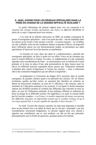 — 11 —




    II.- QUEL AVENIR POUR LES RÉSEAUX SPÉCIALISÉS DANS LA
     PRISE EN CHARGE DE LA GRANDE DIFFICULTÉ SCOLAIRE ?

        La partie thématique du présent rapport pour avis est consacrée à la
situation des réseaux d’aides spécialisées aux élèves en difficulté (RASED), le
choix de ce sujet s’imposant pour trois raisons :

         – à la suite de la réforme intervenue en 2009, un nombre conséquent de
postes d’enseignants spécialisés – près d’un quart du total – ont été implantés dans
les classes ou les écoles. Cette mesure a suscité – et suscite toujours – un vif débat,
car elle a affaibli, selon de très nombreux maîtres et parents d’élèves, un dispositif
dont l’efficacité repose sur son fonctionnement souple, en permettant aux aides
spécialisées d’intervenir là où des besoins se manifestent ;

        – le moment est venu, deux ans après la « sédentarisation » partielle des
enseignants spécialisés, de faire le point sur ses effets. Force est de constater que
ceux-ci restent difficiles à évaluer. En outre, ce redéploiement n’a pas seulement
répondu à des considérations de fond – sa concomitance avec la réforme de l’école
primaire et la mise en place d’une aide personnalisée de deux heures pour les
élèves en difficulté pouvant cependant laisser penser que l’Éducation nationale
n’attachait plus autant d’importance à l’action des réseaux –, mais a clairement
obéi à des contraintes budgétaires qui ont affecté sa légitimité ;

         – la préparation et l’exécution du budget 2012 suscitent, dans le monde
enseignant, de grandes craintes quant à la pérennité des réseaux. Or, de futures
évolutions, quelles qu’elles soient, ne sauraient être décidées en catimini, au
détour de discussions conduites, au nom de l’« efficience » des moyens, entre le
ministère de l’éducation nationale et les rectorats. À cet égard, le destin chaotique
imposé aux RASED constitue le symbole des difficultés que rencontre la mise en
place, au sein de l’Éducation nationale, d’une politique affirmée et cohérente de
prise en charge de la difficulté scolaire. On rappellera, à ce sujet, le constat établi
par la Cour des comptes : « en France, le nombre important de jeunes rencontrant
des difficultés moyennes ou importantes montre que le système scolaire, tel qu’il
est conçu aujourd’hui, n’est pas capable de répondre à leurs besoins » (1).

        Au total, l’avenir des réseaux constitue un sujet trop important et sensible
pour ne pas donner lieu à un débat de fond, qui ne soit pas « préempté » par des
considérations strictement budgétaires. Le présent rapport pour avis entend y
apporter une contribution, qui se veut modeste, car elle ne fait que présenter,
principalement sous la forme de questions, quelques pistes d’évolution.




(1) « L’Éducation nationale face à l’objectif de la réussite de tous les élèves », rapport thématique précité.
 