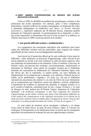 — 12 —

      A. VINGT ANNÉES D’INTERVENTIONS                             AU     SERVICE        DES      ÉLÈVES
         DÉLICATES À ÉVALUER

        Créés en 1990, les RASED rassemblent des psychologues scolaires et des
professeurs des écoles spécialisés. Ces derniers, grâce à leurs compétences
particulières, viennent renforcer les équipes enseignantes, en dispensant des aides
à dominante pédagogique ou rééducative aux élèves « à besoins éducatifs
particuliers », expression employée par M. Bernard Gossot, inspecteur général
honoraire de l’éducation nationale. Le positionnement de ce dispositif « à côté »
des écoles maternelles et élémentaires fait tout à la fois sa force et sa faiblesse, la
réforme intervenue en 2009 n’ayant pas permis de le clarifier.

          1. Une grande difficulté scolaire « multifactorielle »

       Les compétences des enseignants spécialisés sont mobilisées pour lutter
contre des difficultés scolaires non pas ponctuelles, mais exigeant une analyse
approfondie de leurs causes et un accompagnement spécifique.

         Leur travail est d’autant plus délicat qu’ils sont confrontés à trois types de
difficultés : celles inhérentes au processus d’apprentissage, celles relevant d’une
action médicale ou sociale et de soins extérieurs et celles de nature cognitive, liées
aux opérations de mémorisation et de restitution. Celles-ci résultent, à leur tour, de
facteurs variés, qui peuvent être sociétaux, environnementaux, institutionnels et
personnels ou familiaux. Ainsi, parmi les exemples évoqués par la Fédération
nationale des associations de rééducateurs de l’éducation nationale, figure celui
des élèves qui, dès la maternelle, se sentent perdus, car leurs habitudes de
téléspectateurs ne les préparent pas à entendre, avec attention, l’histoire lue par le
maître, qu’ils préféreraient « regarder ». Un autre cas, cité par la Fédération
nationale des associations des maîtres E, est celui de l’élève du cours élémentaire
qui ne comprend pas que l’opération « poser une addition » consiste, simplement,
à transformer des nombres en rajoutant des quantités, le langage scolaire, et ce
qu’il contient d’implicite, constituant pour lui une « langue étrangère ». Ce type
de blocage est ainsi analysé par M. Patrick Vignau, inspecteur de l’éducation
nationale : « de nombreux enseignants, à leur insu, proposent des situations
d’apprentissage ou des tâches scolaires qui, faute d’une élucidation suffisante ou
d’une analyse des connaissances et des capacités nécessaires à la réussite de la
tâche prescrite, mettent l’élève d’emblée dans l’incapacité de réussir. Pour le dire
autrement, le système produit lui-même de l’échec, à l’insu de ses agents » (1).

        Ce sont autant de situations qu’un enseignant « ordinaire », en charge
d’une classe de trente élèves, ne peut, de toute évidence, régler. À l’inverse, les
techniques d’enseignement ou de rééducation mises en œuvre par les enseignants
spécialisés leur permettent de redonner du sens aux apprentissages scolaires.



(1) Contribution remise par la Fédération nationale des associations de rééducateurs de l’éducation nationale
    le 28 septembre 2011.
 
