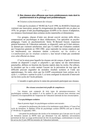 — 13 —


         2. Des réseaux plus efficaces que leurs prédécesseurs mais dont le
            positionnement et le pilotage sont problématiques

         ● Création et fonctionnement des réseaux

        Créés par la circulaire n° 90-082 du 9 avril 1990, les RASED n’étaient pas
vraiment une innovation, puisqu’ils réorganisaient des dispositifs mis en place en
1970, les groupes d’aide psychopédagogique (GAPP) et les classes d’adaptation,
ces instances fonctionnant dans certaines écoles maternelles et élémentaires.

        Ces groupes, chacun d’entre eux devant couvrir environ mille élèves,
comprenaient un psychologue et deux rééducateurs, l’un spécialisé en psycho-
pédagogie, l’autre en psychomotricité. Selon M. Bernard Gossot, inspecteur
général honoraire de l’éducation nationale, ce dispositif, outre qu’il était onéreux,
ne donnait pas vraiment satisfaction, ainsi que l’a établi une évaluation conduite
par l’inspection générale en 1985-1986 : pour reprendre les termes employés par
cet interlocuteur, ces structures étaient « enkystées sur les écoles » et
« n’amélioraient pas les résultats scolaires », leur travail n’étant pas coordonné
avec celui effectué en classe.

         C’est la raison pour laquelle les réseaux ont été conçus, d’après M. Gossot,
comme un dispositif « souple et adaptable », qui repose sur des interventions
ponctuelles, définies en fonction des besoins repérés dans les écoles. Par ailleurs,
la circulaire qui les a créés mettait l’accent sur la prévention de tout type de
difficulté pouvant engendrer de moindres résultats scolaires et l’aide aux
apprentissages. En outre, alors que les GAPP concentraient leurs actions sur le
cycle 1, « oubliant » surtout le cycle 3, ce texte soulignait la nécessité d’intervenir
sur les trois cycles de l’école primaire.

         L’encadré ci-après précise le statut des personnels participant aux réseaux.


                     Des réseaux associant trois profils de compétences

          Les réseaux sont composés de trois types de personnes-ressources : les
psychologues scolaires, les maîtres E et les maîtres G, qui exercent leurs missions sous
l’autorité et la responsabilité de l’inspecteur de l’éducation nationale de leur circonscription.

           Les psychologues scolaires

         Dans le premier degré, les psychologues scolaires sont recrutés :
        – soit parmi les professeurs des écoles et les instituteurs ayant obtenu, à l’issue d’un
cycle de formation, le diplôme d’État de psychologie scolaire (DEPS) créé par le décret
n° 89-684 du 18 septembre 1989 ;
         – soit parmi les professeurs des écoles et les instituteurs qui n’ont pas suivi le cycle
de formation menant au DEPS mais qui détiennent l’un des diplômes universitaires
permettant de faire un usage professionnel du titre de psychologue, conformément à la note
de service du 22 juin 2009 du ministère de l’éducation nationale.
 