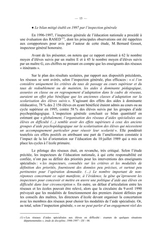 — 15 —


         ● Le bilan mitigé établi en 1997 par l’inspection générale

        En 1996-1997, l’inspection générale de l’éducation nationale a procédé à
une évaluation des RASED (1), dont les principales observations ont été rappelées
aux corapporteurs pour avis par l’auteur de cette étude, M. Bernard Gossot,
inspecteur général honoraire.

         Avant de les présenter, on notera que ce rapport estimait à 62 le nombre
moyen d’élèves suivis par un maître E et à 45 le nombre moyen d’élèves suivis
par un maître G, ces chiffres ne prenant en compte que les enseignants des réseaux
« itinérants ».

        Sur le plan des résultats scolaires, par rapport aux dispositifs précédents,
les réseaux se sont avérés, selon l’inspection générale, plus efficaces : « si l’on
considère uniquement les critères du taux de passage au cours supérieur et du
taux de redoublement ou de maintien, les aides à dominante pédagogique,
assurées en classe ou en regroupement d’adaptation dans le cadre de réseaux,
auraient un effet plus bénéfique que les anciennes classes d’adaptation sur la
scolarisation des élèves suivis ». S’agissant des effets des aides à dominante
rééducative, 78 % des 2 156 élèves en ayant bénéficié étaient admis au cours ou au
cycle supérieur en 1995, contre 58 % des élèves suivis par les groupes d’aide
psychopédagogique. L’inspection générale concluait ce bilan quantitatif en
estimant que « globalement, l’organisation des réseaux d’aides spécialisées aux
élèves en difficulté (…) semble avoir des effets supérieurs à ceux des anciens
groupes d’aide psychopédagogique sur la scolarisation des élèves qui nécessitent
un accompagnement particulier pour réussir leur scolarité ». Elle pondérait
toutefois ces effets positifs en attribuant une part de l’amélioration constatée à
l’impact de la loi d’orientation sur l’éducation du 10 juillet 1989 qui a mis en
place les cycles à l’école primaire.

         Le pilotage des réseaux était, en revanche, très critiqué. Selon l’étude
précitée, les inspecteurs de l’éducation nationale, à qui cette responsabilité est
confiée, n’ont pas su définir des priorités pour les interventions des enseignants
spécialisés : « les inspecteurs, consultés sur les critères et les modalités de
définition des priorités, fournissent des données peu précises, et surtout peu
pertinentes pour l’opération demandée. (…) Le nombre important de non-
réponses concernant ce sujet manifeste, à l’évidence, la gêne qu’éprouvent les
inspecteurs pour concevoir et mettre en œuvre une politique d’aide aux élèves en
difficulté dans leur circonscription ». En outre, un défaut d’articulation entre les
réseaux et les écoles pouvait être relevé, alors que la circulaire du 9 avril 1990
prévoyait que les modalités de fonctionnement des premiers étaient définies par
les conseils des maîtres, les directeurs d’école devant organiser la concertation
avec les membres des réseaux pour choisir les modalités de l’aide spécialisée. Or,
au total, selon l’inspection générale, « on ne peut parler d’un engagement réel des


(1) « Les réseaux d’aides spécialisées aux élèves en difficulté : examen de quelques situations
    départementales », étude de discipline, 1996-1997 – DI – 06.
 