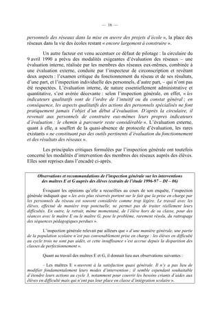 — 16 —


personnels des réseaux dans la mise en œuvre des projets d’école », la place des
réseaux dans la vie des écoles restant « encore largement à construire ».

        Un autre facteur est venu accentuer ce défaut de pilotage : la circulaire du
9 avril 1990 a prévu des modalités exigeantes d’évaluation des réseaux – une
évaluation interne, réalisée par les membres des réseaux eux-mêmes, combinée à
une évaluation externe, conduite par l’inspecteur de circonscription et revêtant
deux aspects : l’examen critique du fonctionnement du réseau et de ses résultats,
d’une part, et l’inspection individuelle des personnels, d’autre part, – qui n’ont pas
été respectées. L’évaluation interne, de nature essentiellement administrative et
quantitative, s’est avérée décevante : selon l’inspection générale, en effet, « les
indicateurs qualitatifs sont de l’ordre de l’intuitif ou du constat général ; en
conséquence, les aspects qualitatifs des actions des personnels spécialisés ne font
pratiquement jamais l’objet d’un début d’évaluation. D’après la circulaire, il
revenait aux personnels de construire eux-mêmes leurs propres indicateurs
d’évaluation : le chemin à parcourir reste considérable ». L’évaluation externe,
quant à elle, a souffert de la quasi-absence de protocole d’évaluation, les rares
existants « ne constituant pas des outils pertinents d’évaluation du fonctionnement
et des résultats des réseaux ».

        Les principales critiques formulées par l’inspection générale ont toutefois
concerné les modalités d’intervention des membres des réseaux auprès des élèves.
Elles sont reprises dans l’encadré ci-après.

     Observations et recommandations de l’inspection générale sur les interventions
      des maîtres E et G auprès des élèves (extraits de l’étude 1996-97 – DI – 06)

          Évoquant les opinions qu’elle a recueillies au cours de son enquête, l’inspection
générale indiquait que « les avis plus réservés portent sur le fait que la prise en charge par
les personnels du réseau est souvent considérée comme trop légère. Le travail avec les
élèves, effectué de manière trop ponctuelle, ne permet pas de traiter réellement leurs
difficultés. En outre, le retrait, même momentané, de l’élève hors de sa classe, pour des
séances avec le maître E ou le maître G, pose le problème, rarement résolu, du rattrapage
des séquences pédagogiques perdues ».

         L’inspection générale relevait par ailleurs que « d’une manière générale, une partie
de la population scolaire n’est pas convenablement prise en charge : les élèves en difficulté
au cycle trois ne sont pas aidés, et cette insuffisance s’est accrue depuis la disparition des
classes de perfectionnement ».

        Quant au travail des maîtres E et G, il donnait lieu aux observations suivantes :

         – Les maîtres E « œuvrent à la satisfaction quasi générale. Il n’y a pas lieu de
modifier fondamentalement leurs modes d’intervention ; il semble cependant souhaitable
d’étendre leurs actions au cycle 3, notamment pour couvrir les besoins criants d’aides aux
élèves en difficulté mais qui n’ont pas leur place en classe d’intégration scolaire ».
 
