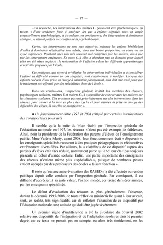 — 17 —


         – En revanche, les interventions des maîtres G pouvaient être problématiques, en
raison « d’une tendance forte à analyser les cas d’enfants signalés sous un angle
essentiellement psychologique, et à conduire, en conséquence, des interventions à dominante
clinique, se situant parfois aux confins de la psychothérapie.

          Certes, ces interventions ne sont pas négatives, puisque les enfants bénéficiant
d’aides à dominante rééducative sont admis, dans une bonne proportion, au cours ou au
cycle supérieurs. Pourtant elles sont très souvent mal comprises par les maîtres, ainsi que
par les observateurs extérieurs. En outre (…) elles n’abordent pas un domaine pour lequel
elles ont été mises en place : la restauration de l’efficience dans les différents apprentissages
et activités proposés par l’école.

          Ces pratiques, qui visent à privilégier les interventions individuelles et à considérer
l’enfant en difficulté comme un cas singulier, sont certainement à modifier. Lorsque des
enfants relèvent d’une prise en charge à caractère paramédical, tout doit être tenté pour que
le traitement soit effectué par des spécialistes, hors de l’école ».

          Dans ses conclusions, l’inspection générale invitait les membres des réseaux,
psychologues scolaires, maîtres E et maîtres G, à « travailler de concert avec les maîtres sur
les situations scolaires. Ces pratiques passent prioritairement par des interventions dans les
classes, pour œuvrer à la mise en place des cycles et pour assurer la prise en charge des
difficultés des élèves, là où elles se manifestent ».

       ● Un fonctionnement entre 1997 et 2008 critiqué par certains interlocuteurs
des corapporteurs pour avis

        Il semble qu’à la suite du bilan établi par l’inspection générale de
l’éducation nationale en 1997, les réseaux n’aient pas été exempts de faiblesses.
Ainsi, pour la présidente de la Fédération des parents d’élèves de l’enseignement
public, Mme Valérie Marty, avant 2008, leur fonctionnement était « disparate »,
les enseignants spécialisés recourant à des pratiques pédagogiques ou rééducatives
extrêmement diversifiées. Par ailleurs, la « visibilité » de ce dispositif auprès des
parents d’élèves était très réduite, notamment parce qu’il ne leur était pas toujours
présenté en début d’année scolaire. Enfin, une partie importante des enseignants
des réseaux n’étaient même plus « spécialisés », puisque de nombreux postes
étaient occupés par des professeurs des écoles « faisant fonction ».

         Il reste qu’aucune autre évaluation des RASED n’a été effectuée ou rendue
publique depuis celle conduite par l’inspection générale. Par conséquent, il est
difficile d’apprécier, à sa juste valeur, l’action menée, ces treize dernières années,
par les enseignants spécialisés.

        Le défaut d’évaluation des réseaux et, plus généralement, l’absence,
durant la décennie 1997-2008, de toute réflexion ministérielle quant à leur avenir,
sont, en réalité, très significatifs, car ils reflètent l’abandon de ce dispositif par
l’Éducation nationale, une attitude qui doit être jugée sévèrement.

         Un premier signe d’indifférence a été la circulaire du 30 avril 2002
relative aux dispositifs de l’intégration et de l’adaptation scolaires dans le premier
degré, car ce texte ne prenait pas en compte, ou alors très timidement, en les
 