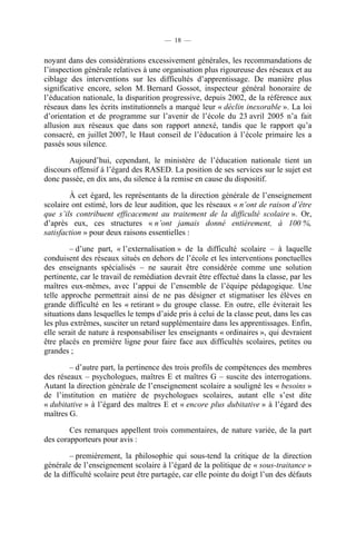 — 18 —


noyant dans des considérations excessivement générales, les recommandations de
l’inspection générale relatives à une organisation plus rigoureuse des réseaux et au
ciblage des interventions sur les difficultés d’apprentissage. De manière plus
significative encore, selon M. Bernard Gossot, inspecteur général honoraire de
l’éducation nationale, la disparition progressive, depuis 2002, de la référence aux
réseaux dans les écrits institutionnels a marqué leur « déclin inexorable ». La loi
d’orientation et de programme sur l’avenir de l’école du 23 avril 2005 n’a fait
allusion aux réseaux que dans son rapport annexé, tandis que le rapport qu’a
consacré, en juillet 2007, le Haut conseil de l’éducation à l’école primaire les a
passés sous silence.

        Aujourd’hui, cependant, le ministère de l’éducation nationale tient un
discours offensif à l’égard des RASED. La position de ses services sur le sujet est
donc passée, en dix ans, du silence à la remise en cause du dispositif.

        À cet égard, les représentants de la direction générale de l’enseignement
scolaire ont estimé, lors de leur audition, que les réseaux « n’ont de raison d’être
que s’ils contribuent efficacement au traitement de la difficulté scolaire ». Or,
d’après eux, ces structures « n’ont jamais donné entièrement, à 100 %,
satisfaction » pour deux raisons essentielles :

         – d’une part, « l’externalisation » de la difficulté scolaire – à laquelle
conduisent des réseaux situés en dehors de l’école et les interventions ponctuelles
des enseignants spécialisés – ne saurait être considérée comme une solution
pertinente, car le travail de remédiation devrait être effectué dans la classe, par les
maîtres eux-mêmes, avec l’appui de l’ensemble de l’équipe pédagogique. Une
telle approche permettrait ainsi de ne pas désigner et stigmatiser les élèves en
grande difficulté en les « retirant » du groupe classe. En outre, elle éviterait les
situations dans lesquelles le temps d’aide pris à celui de la classe peut, dans les cas
les plus extrêmes, susciter un retard supplémentaire dans les apprentissages. Enfin,
elle serait de nature à responsabiliser les enseignants « ordinaires », qui devraient
être placés en première ligne pour faire face aux difficultés scolaires, petites ou
grandes ;

        – d’autre part, la pertinence des trois profils de compétences des membres
des réseaux – psychologues, maîtres E et maîtres G – suscite des interrogations.
Autant la direction générale de l’enseignement scolaire a souligné les « besoins »
de l’institution en matière de psychologues scolaires, autant elle s’est dite
« dubitative » à l’égard des maîtres E et « encore plus dubitative » à l’égard des
maîtres G.

        Ces remarques appellent trois commentaires, de nature variée, de la part
des corapporteurs pour avis :

        – premièrement, la philosophie qui sous-tend la critique de la direction
générale de l’enseignement scolaire à l’égard de la politique de « sous-traitance »
de la difficulté scolaire peut être partagée, car elle pointe du doigt l’un des défauts
 