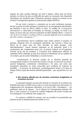 — 19 —


majeurs de notre système éducatif, qui tend à séparer, même pour de brèves
périodes, les élèves les plus en difficulté des autres en recourant à des dispositifs
spécifiques, très nombreux dans l’Éducation nationale, comme les réseaux ou les
sections d’enseignement général et professionnel adapté (SEGPA).

        Or une école « inclusive », construite sur un socle réellement commun,
devrait se passer de telles pratiques et promouvoir un enseignement individualisé,
qui bénéficie à tous les élèves, faibles ou forts. Ce modèle de « l’intégration
individualisée », observable en Finlande, en Norvège, en Suède, en Corée et au
Japon, est aussi celui qui, selon les recherches de Mme Nathalie Mons, « réussit le
tour de force de limiter le nombre d’élèves en grande difficulté tout en produisant
une élite scolaire conséquente » (1) ;

        – deuxièmement, faut-il condamner pour autant, partout et toujours, la
pratique, fréquente chez les enseignants spécialisés, qui consiste à retirer des
élèves de la classe pour les faire travailler en petits groupes, voire
individuellement ? Aucun élément statistique ou de recherche, porté à la
connaissance des corapporteurs pour avis, ne permet d’étayer un tel jugement,
d’autant qu’ils ont pu constater, à l’occasion d’un déplacement effectué en
septembre 2010 à Helsinki au titre de la mission d’information sur les rythmes de
vie scolaire, que les écoles finlandaises y avaient recours ;

        – troisièmement, le discours critique de la direction générale de
l’enseignement scolaire à l’encontre des réseaux n’est pas, en raison de ses arrière-
pensées budgétaires, entièrement « désintéressé ». En outre, une école sans
enseignants spécialisés ne serait concevable qu’à condition de respecter un
préalable – la présence de professeurs systématiquement formés à la prise en
charge d’élèves ayant des besoins éducatifs particuliers – qui, aujourd’hui, ne l’est
pas.

          3. Des réseaux affectés par de récentes contraintes budgétaires et
             évolutions de fond

        Le principal reproche qui peut être formulé à l’encontre de la réforme des
RASED intervenue en 2009 est que celle-ci n’a pas été pensée pour elle-même. Le
redéploiement des enseignants spécialisés n’est qu’un effet « secondaire » – les
guillemets étant ici de rigueur – de la réforme de l’enseignement primaire. De
plus, à cette occasion, la vocation de variable budgétaire des postes occupés par
ces enseignants s’est affirmée, bien malgré eux.

        Ce contexte a affaibli les réseaux, tout en occultant les potentialités que
pourrait receler la sédentarisation des maîtres E et G.




(1) « Les nouvelles politiques éducatives. La France fait-elle les bons choix ? », 2007.
 