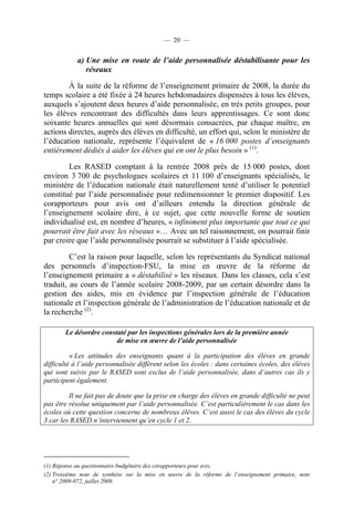 — 20 —


            a) Une mise en route de l’aide personnalisée déstabilisante pour les
               réseaux

        À la suite de la réforme de l’enseignement primaire de 2008, la durée du
temps scolaire a été fixée à 24 heures hebdomadaires dispensées à tous les élèves,
auxquels s’ajoutent deux heures d’aide personnalisée, en très petits groupes, pour
les élèves rencontrant des difficultés dans leurs apprentissages. Ce sont donc
soixante heures annuelles qui sont désormais consacrées, par chaque maître, en
actions directes, auprès des élèves en difficulté, un effort qui, selon le ministère de
l’éducation nationale, représente l’équivalent de « 16 000 postes d’enseignants
entièrement dédiés à aider les élèves qui en ont le plus besoin » (1).

        Les RASED comptant à la rentrée 2008 près de 15 000 postes, dont
environ 3 700 de psychologues scolaires et 11 100 d’enseignants spécialisés, le
ministère de l’éducation nationale était naturellement tenté d’utiliser le potentiel
constitué par l’aide personnalisée pour redimensionner le premier dispositif. Les
corapporteurs pour avis ont d’ailleurs entendu la direction générale de
l’enseignement scolaire dire, à ce sujet, que cette nouvelle forme de soutien
individualisé est, en nombre d’heures, « infiniment plus importante que tout ce qui
pourrait être fait avec les réseaux »… Avec un tel raisonnement, on pourrait finir
par croire que l’aide personnalisée pourrait se substituer à l’aide spécialisée.

         C’est la raison pour laquelle, selon les représentants du Syndicat national
des personnels d’inspection-FSU, la mise en œuvre de la réforme de
l’enseignement primaire a « déstabilisé » les réseaux. Dans les classes, cela s’est
traduit, au cours de l’année scolaire 2008-2009, par un certain désordre dans la
gestion des aides, mis en évidence par l’inspection générale de l’éducation
nationale et l’inspection générale de l’administration de l’éducation nationale et de
la recherche (2).

       Le désordre constaté par les inspections générales lors de la première année
                        de mise en œuvre de l’aide personnalisée

          « Les attitudes des enseignants quant à la participation des élèves en grande
difficulté à l’aide personnalisée diffèrent selon les écoles : dans certaines écoles, des élèves
qui sont suivis par le RASED sont exclus de l’aide personnalisée, dans d’autres cas ils y
participent également.

         Il ne fait pas de doute que la prise en charge des élèves en grande difficulté ne peut
pas être résolue uniquement par l’aide personnalisée. C’est particulièrement le cas dans les
écoles où cette question concerne de nombreux élèves. C’est aussi le cas des élèves du cycle
3 car les RASED n’interviennent qu’en cycle 1 et 2.




(1) Réponse au questionnaire budgétaire des corapporteurs pour avis.
(2) Troisième note de synthèse sur la mise en œuvre de la réforme de l’enseignement primaire, note
    n° 2009-072, juillet 2009.
 