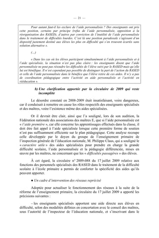 — 21 —


          Pour autant faut-il les exclure de l’aide personnalisée ? Des enseignants ont pris
cette position, certains par principe (refus de l’aide personnalisée, opposition à la
réorganisation des RASED), d’autres par conviction de l’inutilité de l’aide personnalisée
dans le traitement de difficultés lourdes. C’est là une position paradoxale s’agissant d’un
dispositif justement destiné aux élèves les plus en difficulté qui s’en trouvent écartés sans
solution alternative ».

         (…)

          « Dans les cas où les élèves participent simultanément à l’aide personnalisée et à
l’aide spécialisée, la situation n’est pas plus claire : les enseignants disent que l’aide
personnalisée ne peut pas résoudre les difficultés de l’élève suivi par le RASED mais qu’elle
lui est bénéfique. Il n’est cependant pas possible de distinguer la part de l’action du RASED
et celle de l’aide personnalisée dans le bénéfice que l’élève retire de ces aides. Il n’y a pas
de coordination pédagogique entre l’activité en aide personnalisée et l’activité en
rééducation ».

            b) Une clarification apportée par la circulaire de 2009 qui reste
               incomplète

         Le désordre constaté en 2008-2009 était insatisfaisant, voire dangereux,
car il conduisait à remettre en cause les rôles respectifs des enseignants spécialisés
et des maîtres, voire l’existence même des aides spécialisées.

         Or il devrait être clair, ainsi que l’a souligné, lors de son audition, la
Fédération nationale des associations des maîtres E, que si l’aide personnalisée est
« l’aide première », car elle concerne les apprentissages effectués dans la classe, il
doit être fait appel à l’aide spécialisée lorsque cette première forme de soutien
n’est pas suffisamment efficiente sur le plan pédagogique. Cette analyse recoupe
celle développée par le doyen du groupe de l’enseignement primaire de
l’inspection générale de l’éducation nationale, M. Philippe Claus, qui a souligné le
« caractère utile » des aides spécialisées pour prendre en charge la grande
difficulté scolaire, l’aide personnalisée et la pédagogie différenciée, mises en
œuvre par les maîtres, ne concernant que les « difficultés passagères » des élèves.

        À cet égard, la circulaire n° 2009-088 du 17 juillet 2009 relative aux
fonctions des personnels spécialisés des RASED dans le traitement de la difficulté
scolaire à l’école primaire a permis de conforter la spécificité des aides qu’ils
peuvent apporter.

         ● Un cadre d’intervention des réseaux reprécisé

        Adoptée pour actualiser le fonctionnement des réseaux à la suite de la
réforme de l’enseignement primaire, la circulaire du 17 juillet 2009 a apporté les
précisions suivantes :

         – les enseignants spécialisés apportent une aide directe aux élèves en
difficulté, selon des modalités définies en concertation avec le conseil des maîtres,
sous l’autorité de l’inspecteur de l’éducation nationale, et s’inscrivant dans le
 
