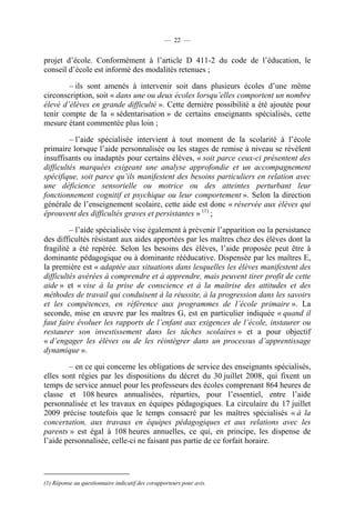 — 22 —


projet d’école. Conformément à l’article D 411-2 du code de l’éducation, le
conseil d’école est informé des modalités retenues ;

        – ils sont amenés à intervenir soit dans plusieurs écoles d’une même
circonscription, soit « dans une ou deux écoles lorsqu’elles comportent un nombre
élevé d’élèves en grande difficulté ». Cette dernière possibilité a été ajoutée pour
tenir compte de la « sédentarisation » de certains enseignants spécialisés, cette
mesure étant commentée plus loin ;

         – l’aide spécialisée intervient à tout moment de la scolarité à l’école
primaire lorsque l’aide personnalisée ou les stages de remise à niveau se révèlent
insuffisants ou inadaptés pour certains élèves, « soit parce ceux-ci présentent des
difficultés marquées exigeant une analyse approfondie et un accompagnement
spécifique, soit parce qu’ils manifestent des besoins particuliers en relation avec
une déficience sensorielle ou motrice ou des atteintes perturbant leur
fonctionnement cognitif et psychique ou leur comportement ». Selon la direction
générale de l’enseignement scolaire, cette aide est donc « réservée aux élèves qui
éprouvent des difficultés graves et persistantes » (1) ;

         – l’aide spécialisée vise également à prévenir l’apparition ou la persistance
des difficultés résistant aux aides apportées par les maîtres chez des élèves dont la
fragilité a été repérée. Selon les besoins des élèves, l’aide proposée peut être à
dominante pédagogique ou à dominante rééducative. Dispensée par les maîtres E,
la première est « adaptée aux situations dans lesquelles les élèves manifestent des
difficultés avérées à comprendre et à apprendre, mais peuvent tirer profit de cette
aide » et « vise à la prise de conscience et à la maîtrise des attitudes et des
méthodes de travail qui conduisent à la réussite, à la progression dans les savoirs
et les compétences, en référence aux programmes de l’école primaire ». La
seconde, mise en œuvre par les maîtres G, est en particulier indiquée « quand il
faut faire évoluer les rapports de l’enfant aux exigences de l’école, instaurer ou
restaurer son investissement dans les tâches scolaires » et a pour objectif
« d’engager les élèves ou de les réintégrer dans un processus d’apprentissage
dynamique ».

        – en ce qui concerne les obligations de service des enseignants spécialisés,
elles sont régies par les dispositions du décret du 30 juillet 2008, qui fixent un
temps de service annuel pour les professeurs des écoles comprenant 864 heures de
classe et 108 heures annualisées, réparties, pour l’essentiel, entre l’aide
personnalisée et les travaux en équipes pédagogiques. La circulaire du 17 juillet
2009 précise toutefois que le temps consacré par les maîtres spécialisés « à la
concertation, aux travaux en équipes pédagogiques et aux relations avec les
parents » est égal à 108 heures annuelles, ce qui, en principe, les dispense de
l’aide personnalisée, celle-ci ne faisant pas partie de ce forfait horaire.




(1) Réponse au questionnaire indicatif des corapporteurs pour avis.
 