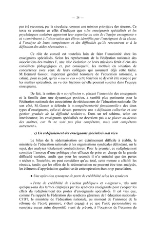 — 24 —


pas été reconnue, par la circulaire, comme une mission prioritaire des réseaux. Ce
texte se contente en effet d’indiquer que « les enseignants spécialisés et les
psychologues scolaires apportent leur expertise au sein de l’équipe enseignante »
et « contribuent à l’observation des élèves identifiés par l’enseignant de la classe,
à l’analyse de leurs compétences et des difficultés qu’ils rencontrent et à la
définition des aides nécessaires ».

        Ce rôle de conseil est toutefois loin de faire l’unanimité chez les
enseignants spécialisés. Selon les représentants de la Fédération nationale des
associations des maîtres E, une telle évolution de leurs missions ferait d’eux des
conseillers pédagogiques et, par conséquent, les mettrait en situation de
concurrence avec ceux de leurs collègues qui assument déjà cette tâche.
M. Bernard Gossot, inspecteur général honoraire de l’éducation nationale, a
estimé, pour sa part, qu’en « aucun cas » cette fonction ne devrait être remplie par
les maîtres spécialisés, au vu des frictions qu’elle pourrait susciter dans l’équipe
enseignante.

        De fait, la notion de « co-réflexion », plaçant l’ensemble des enseignants
et la famille dans une dynamique positive, a semblé plus pertinente pour la
Fédération nationale des associations de rééducateurs de l’éducation nationale. De
son côté, M. Gossot a défendu la « complémentarité fonctionnelle » des deux
types d’enseignants, celle-ci devant permettre une « définition collective et une
gestion graduée de la difficulté scolaire ». Dans un tel schéma, selon cet
interlocuteur, les enseignants spécialisés ne devraient pas « se placer au-dessus
des maîtres, car ils ne sont pas plus compétents, mais sont compétents
autrement ».

          c) Un redéploiement des enseignants spécialisés mal vécu

         Le bilan de la sédentarisation est extrêmement difficile à établir, le
ministère de l’éducation nationale et les organisations syndicales défendant, sur le
sujet, des analyses totalement contradictoires. Pour le premier, ce redéploiement
constitue l’amorce d’une politique plus efficace de prise en charge de la grande
difficulté scolaire, tandis que pour les seconds il n’a entraîné que des pertes
« sèches ». Toutefois, on peut considérer qu’au total, cette mesure a affaibli les
réseaux, tandis que les effets de la sédentarisation ne peuvent être tous analysés,
les éléments d’appréciation qualitative de cette opération étant trop parcellaires.

        ● Une opération synonyme de perte de crédibilité selon les syndicats

        « Perte de crédibilité de l’action publique » et « aigreur », tels sont
quelques-uns des termes employés par les syndicats enseignants pour évoquer les
effets du redéploiement des postes d’enseignants spécialisés. Il est vrai que,
comme l’a rappelé la Fédération des syndicats généraux de l’éducation nationale-
CFDT, le ministère de l’éducation nationale, au moment de l’annonce de la
réforme de l’école primaire, s’était engagé à ce que l’aide personnalisée ne
remplace aucun autre dispositif, avant de prévoir, à l’occasion de l’examen du
 