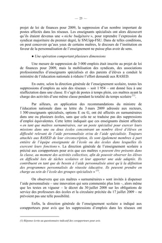 — 25 —


projet de loi de finances pour 2009, la suppression d’un nombre important de
postes affectés dans les réseaux. Les enseignants spécialisés ont alors découvert
qu’ils étaient devenus une « niche budgétaire », pour reprendre l’expression du
syndicat majoritaire du premier degré, le SNUipp-FSU. Dans de telles conditions,
on peut concevoir qu’aux yeux de certains maîtres, le discours de l’institution en
faveur de la personnalisation de l’enseignement ne puisse plus avoir de sens.

          ● Une opération comportant plusieurs dimensions

        Une mesure de suppression de 3 000 emplois était inscrite au projet de loi
de finances pour 2009, mais la mobilisation des syndicats, des associations
professionnelles d’enseignants spécialisés et des parents d’élèves a conduit le
ministère de l’éducation nationale à réduire l’effort demandé aux RASED.

        En outre, selon la direction générale de l’enseignement scolaire, toutes les
suppressions d’emplois au sein des réseaux – soit 1 954 – ont donné lieu à une
réaffectation dans une classe. Il s’agit de postes à temps plein, ces maîtres ayant la
charge des activités d’une même classe pendant la totalité du temps scolaire (1).

         Par ailleurs, en application des recommandations du ministre de
l’éducation nationale dans sa lettre du 3 mars 2009 adressée aux recteurs,
1 300 enseignants spécialisés, options E ou G, ont été affectés en surnuméraires
dans une ou plusieurs écoles, sans que cela ne se traduise pas des suppressions
d’emploi équivalentes. Cette lettre indiquait que ces enseignants étaient affectés
« en tant que maîtres surnuméraires, sur un poste spécialisé pour exercer leurs
missions dans une ou deux écoles concentrant un nombre élevé d’élèves en
difficulté relevant de l’aide personnalisée et/ou de l’aide spécialisée. Toujours
attachés aux RASED de leur circonscription, ils sont également membres à part
entière de l’équipe enseignante de l’école ou des écoles dans lesquelles ils
exercent leurs fonctions ». La direction générale de l’enseignement scolaire a
précisé aux corapporteurs pour avis que ces maîtres « peuvent être présents dans
la classe, au moment des activités collectives, afin de pouvoir observer les élèves
en difficulté lors de tâches scolaires et leur apporter une aide adaptée. Ils
contribuent en tant que de besoin à l’aide personnalisée ainsi qu’à la définition
des programmes personnalisés de réussite éducative. Ils peuvent prendre en
charge au sein de l’école des groupes spécialisés » (1).

        On observera que ces maîtres « surnuméraires » sont invités à dispenser
l’aide personnalisée – une innovation qui sera commentée plus loin –, alors même
que les textes en vigueur – le décret du 30 juillet 2008 sur les obligations de
service des professeurs des écoles et la circulaire précitée du 17 juillet 2009 – ne
prévoient pas une telle possibilité.

       Enfin, la direction générale de l’enseignement scolaire a indiqué aux
corapporteurs pour avis que les suppressions d’emplois dans les réseaux ont


(1) Réponse écrite au questionnaire indicatif des corapporteurs pour avis.
 