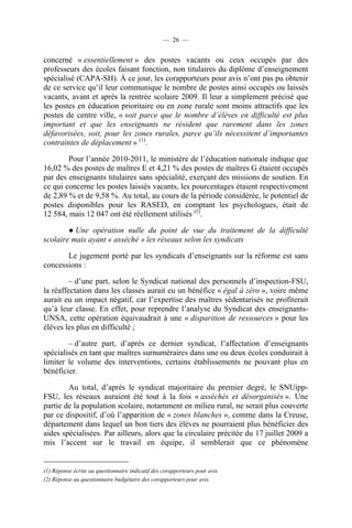 — 26 —


concerné « essentiellement » des postes vacants ou ceux occupés par des
professeurs des écoles faisant fonction, non titulaires du diplôme d’enseignement
spécialisé (CAPA-SH). À ce jour, les corapporteurs pour avis n’ont pas pu obtenir
de ce service qu’il leur communique le nombre de postes ainsi occupés ou laissés
vacants, avant et après la rentrée scolaire 2009. Il leur a simplement précisé que
les postes en éducation prioritaire ou en zone rurale sont moins attractifs que les
postes de centre ville, « soit parce que le nombre d’élèves en difficulté est plus
important et que les enseignants ne résident que rarement dans les zones
défavorisées, soit, pour les zones rurales, parce qu’ils nécessitent d’importantes
contraintes de déplacement » (1).

        Pour l’année 2010-2011, le ministère de l’éducation nationale indique que
16,02 % des postes de maîtres E et 4,21 % des postes de maîtres G étaient occupés
par des enseignants titulaires sans spécialité, exerçant des missions de soutien. En
ce qui concerne les postes laissés vacants, les pourcentages étaient respectivement
de 2,89 % et de 9,58 %. Au total, au cours de la période considérée, le potentiel de
postes disponibles pour les RASED, en comptant les psychologues, était de
12 584, mais 12 047 ont été réellement utilisés (2).

        ● Une opération nulle du point de vue du traitement de la difficulté
scolaire mais ayant « asséché » les réseaux selon les syndicats

       Le jugement porté par les syndicats d’enseignants sur la réforme est sans
concessions :

         – d’une part, selon le Syndicat national des personnels d’inspection-FSU,
la réaffectation dans les classes aurait eu un bénéfice « égal à zéro », voire même
aurait eu un impact négatif, car l’expertise des maîtres sédentarisés ne profiterait
qu’à leur classe. En effet, pour reprendre l’analyse du Syndicat des enseignants-
UNSA, cette opération équivaudrait à une « disparition de ressources » pour les
élèves les plus en difficulté ;

        – d’autre part, d’après ce dernier syndicat, l’affectation d’enseignants
spécialisés en tant que maîtres surnuméraires dans une ou deux écoles conduirait à
limiter le volume des interventions, certains établissements ne pouvant plus en
bénéficier.

        Au total, d’après le syndicat majoritaire du premier degré, le SNUipp-
FSU, les réseaux auraient été tout à la fois « asséchés et désorganisés ». Une
partie de la population scolaire, notamment en milieu rural, ne serait plus couverte
par ce dispositif, d’où l’apparition de « zones blanches », comme dans la Creuse,
département dans lequel un bon tiers des élèves ne pourraient plus bénéficier des
aides spécialisées. Par ailleurs, alors que la circulaire précitée du 17 juillet 2009 a
mis l’accent sur le travail en équipe, il semblerait que ce phénomène


(1) Réponse écrite au questionnaire indicatif des corapporteurs pour avis
(2) Réponse au questionnaire budgétaire des corapporteurs pour avis.
 