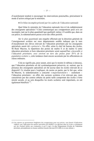 — 27 —


d’assèchement tendrait à encourager les interventions ponctuelles, précisément le
mode d’action critiqué par le ministère.

          ● Un bilan incomplet présenté par les cadres de l’éducation nationale

        Quel bilan le ministère de l’éducation nationale tire-t-il du redéploiement
des enseignants spécialisés ? Celui communiqué aux corapporteurs pour avis est
incomplet, tant sur le plan quantitatif que qualitatif, même s’il semble que, dans un
cas précis, la sédentarisation puisse avoir des effets positifs.

        Sur le plan quantitatif, une enquête effectuée par la direction générale de
l’enseignement scolaire sur onze départements semble indiquer que le taux
d’encadrement des élèves relevant de l’éducation prioritaire par les enseignants
spécialisés aurait été « préservé ». En effet, selon le chef du bureau des écoles,
M. René Macron, la répartition des postes de maître E et de maître G entre
éducation prioritaire et hors éducation prioritaire serait aujourd’hui « favorable à
l’éducation prioritaire, avec environ un tiers des postes pour 10 % de la
population scolaire », cette tendance étant encore accentuée par les affectations en
classe ordinaire.

        Cela ne signifie pas, pour autant, ainsi que le montre le tableau ci-dessous,
que l’éducation prioritaire ait été systématiquement préservée, ni, surtout, que la
présence des enseignants spécialisés ait été accrue dans les écoles relevant de ce
dispositif. Ce résultat peut s’expliquer, du moins en partie, par le fait que, selon
M. Macron, la sédentarisation a concerné « majoritairement » – seulement –
l’éducation prioritaire : en effet, des secteurs scolaires n’en relevant pas, mais
caractérisés par des centres urbains de petite taille comportant des écoles à forte
mixité sociale, et au sein desquelles les écarts scolaires sont importants, en ont
également bénéficié (1).




(1) Une réponse au questionnaire budgétaire des corapporteurs pour avis précise, sans fournir d’indications
    chiffrées, que l’affectation des maîtres spécialisés des RASED s’est effectuée dans les écoles se distinguant
    par des résultats faibles aux évaluations et qu’il s’agit « le plus fréquemment d’écoles de l’éducation
    prioritaire, principalement en réseaux ambition réussite (devenus ECLAIR) et en zone urbaine ».
 