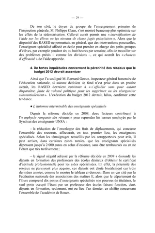 — 29 —


        De son côté, le doyen du groupe de l’enseignement primaire de
l’inspection générale, M. Philippe Claus, s’est montré beaucoup plus optimiste sur
les effets de la sédentarisation. Celle-ci aurait permis une « intensification de
l’aide sur les élèves ou les niveaux de classe jugés prioritaires ». Alors que le
dispositif des RASED ne permettait, en général, que des interventions ponctuelles,
l’enseignant spécialisé affecté en école peut prendre en charge des petits groupes
d’élèves, par exemple pendant six ou huit heures par semaine, afin de travailler sur
des problèmes précis – comme les divisions –, ce qui accroît les « chances
d’efficacité » de l’aide apportée.

       4. De fortes inquiétudes concernant la pérennité des réseaux que le
          budget 2012 devrait accentuer

        Ainsi que l’a souligné M. Bernard Gossot, inspecteur général honoraire de
l’éducation nationale, si aucune décision de fond n’est prise dans un proche
avenir, les RASED devraient continuer à « s’affaiblir sans pour autant
disparaître, faute de volonté politique pour les supprimer ou les réorganiser
substantiellement ». L’exécution du budget 2012 devrait, hélas, confirmer cette
tendance.

       ● L’automne interminable des enseignants spécialisés

        Depuis la réforme décidée en 2008, deux facteurs contribuent à
l’« asphyxie rampante des réseaux » pour reprendre les termes employés par le
Syndicat des enseignants-UNSA :

         – la réduction de l’enveloppe des frais de déplacements, qui concerne
l’ensemble des rectorats, affecterait, en tout premier lieu, les enseignants
spécialisés. Selon les témoignages recueillis par les corapporteurs pour avis, il
peut arriver, dans certaines zones rurales, que les enseignants spécialisés
dépensent jusqu’à 2 000 euros en achat d’essence, sans être remboursés ou en ne
l’étant que très tardivement ;

        – le signal négatif adressé par la réforme décidée en 2008 a dissuadé les
départs en formation des professeurs des écoles désireux d’obtenir le certificat
d’aptitude professionnelle pour les aides spécialisées. En effet, la pérennité des
réseaux ne paraissant plus acquise, ces départs ont chuté brutalement ces trois
dernières années, comme le montre le tableau ci-dessous. Dans un cas cité par la
Fédération nationale des associations des maîtres E, alors que le département de
l’Eure comprend dix postes d’enseignants spécialisés non pourvus de titulaires, le
seul poste occupé l’étant par un professeur des écoles faisant fonction, deux
départs en formation, seulement, ont eu lieu l’an dernier, ce chiffre concernant
l’ensemble de l’académie de Rouen.
 