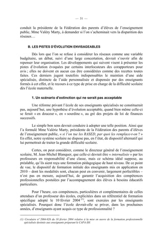 — 31 —


conduit la présidente de la Fédération des parents d’élèves de l’enseignement
public, Mme Valéry Marty, à demander si l’on s’acheminait vers la disparition des
réseaux…

      B. LES PISTES D’ÉVOLUTION ENVISAGEABLES

         Dès lors que l’on se refuse à considérer les réseaux comme une variable
budgétaire, un débat, suivi d’une large concertation, devrait s’ouvrir afin de
repenser leur organisation. Les développements qui suivent visent à présenter les
pistes d’évolution évoquées par certains interlocuteurs des corapporteurs pour
avis ; elles ne doivent en aucun cas être considérées comme des recettes toutes
faites. Ces derniers jugent toutefois indispensables le maintien d’une aide
spécialisée, distincte de l’aide personnalisée et dispensée par des enseignants
formés à cet effet, et le recours à ce type de prise en charge de la difficulté scolaire
dès l’école maternelle.

         1. Un scénario d’extinction qui ne serait pas acceptable

        Une réforme privant l’école de ses enseignants spécialisés ne constituerait
pas, aujourd’hui, une hypothèse d’évolution acceptable, quand bien même celle-ci
se ferait « en douceur », en « sourdine », au gré des projets de loi de finances
successifs.

        Le simple bon sens devrait conduire à adopter une telle position. Ainsi que
l’a formulé Mme Valérie Marty, présidente de la Fédération des parents d’élèves
de l’enseignement public, « si l’on tue les RASED, par quoi les remplace-t-on ? »
En effet, notre système scolaire ne dispose pas, en l’état, de dispositif alternatif qui
lui permettrait de traiter la grande difficulté scolaire.

        Certes, on peut considérer, comme le directeur général de l’enseignement
scolaire, M. Jean-Michel Blanquer, que celle-ci devrait être « internalisée » par les
professeurs en responsabilité d’une classe, mais ce schéma idéal suppose, au
préalable, qu’ils aient reçu une formation pédagogique de haut niveau. De ce point
de vue, le dispositif de formation initiale des enseignants mis en application en
2010 – dont les modalités sont, chacun peut en convenir, largement perfectibles –
n’est pas en mesure, aujourd’hui, de garantir l’acquisition des compétences
professionnelles postulées par l’accompagnement des élèves à besoins éducatifs
particuliers.

        Pour l’heure, ces compétences, particulières et complémentaires de celles
attendues d’un professeur des écoles, explicitées dans un référentiel de formation
spécifique adopté le 10 février 2004 (1), sont exercées par les enseignants
spécialisés. Pourquoi donc l’école devrait-elle se priver, dans les prochaines
années, d’enseignants ayant acquis ce type de professionnalité ?

(1) Circulaire n° 2004-026 du 10 février 2004 relative à la mise en œuvre de la formation professionnelle
    spécialisée destinée aux enseignants préparant le CAPA-SH.
 