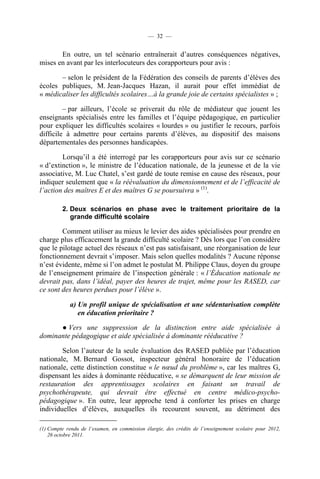 — 32 —


       En outre, un tel scénario entraînerait d’autres conséquences négatives,
mises en avant par les interlocuteurs des corapporteurs pour avis :

       – selon le président de la Fédération des conseils de parents d’élèves des
écoles publiques, M. Jean-Jacques Hazan, il aurait pour effet immédiat de
« médicaliser les difficultés scolaires…à la grande joie de certains spécialistes » ;

         – par ailleurs, l’école se priverait du rôle de médiateur que jouent les
enseignants spécialisés entre les familles et l’équipe pédagogique, en particulier
pour expliquer les difficultés scolaires « lourdes » ou justifier le recours, parfois
difficile à admettre pour certains parents d’élèves, au dispositif des maisons
départementales des personnes handicapées.

        Lorsqu’il a été interrogé par les corapporteurs pour avis sur ce scénario
« d’extinction », le ministre de l’éducation nationale, de la jeunesse et de la vie
associative, M. Luc Chatel, s’est gardé de toute remise en cause des réseaux, pour
indiquer seulement que « la réévaluation du dimensionnement et de l’efficacité de
l’action des maîtres E et des maîtres G se poursuivra » (1).

         2. Deux scénarios en phase avec le traitement prioritaire de la
            grande difficulté scolaire

        Comment utiliser au mieux le levier des aides spécialisées pour prendre en
charge plus efficacement la grande difficulté scolaire ? Dès lors que l’on considère
que le pilotage actuel des réseaux n’est pas satisfaisant, une réorganisation de leur
fonctionnement devrait s’imposer. Mais selon quelles modalités ? Aucune réponse
n’est évidente, même si l’on admet le postulat M. Philippe Claus, doyen du groupe
de l’enseignement primaire de l’inspection générale : « l’Éducation nationale ne
devrait pas, dans l’idéal, payer des heures de trajet, même pour les RASED, car
ce sont des heures perdues pour l’élève ».

            a) Un profil unique de spécialisation et une sédentarisation complète
               en éducation prioritaire ?

      ● Vers une suppression de la distinction entre aide spécialisée à
dominante pédagogique et aide spécialisée à dominante rééducative ?

        Selon l’auteur de la seule évaluation des RASED publiée par l’éducation
nationale, M. Bernard Gossot, inspecteur général honoraire de l’éducation
nationale, cette distinction constitue « le nœud du problème », car les maîtres G,
dispensant les aides à dominante rééducative, « se démarquent de leur mission de
restauration des apprentissages scolaires en faisant un travail de
psychothérapeute, qui devrait être effectué en centre médico-psycho-
pédagogique ». En outre, leur approche tend à conforter les prises en charge
individuelles d’élèves, auxquelles ils recourent souvent, au détriment des

(1) Compte rendu de l’examen, en commission élargie, des crédits de l’enseignement scolaire pour 2012,
    26 octobre 2011.
 