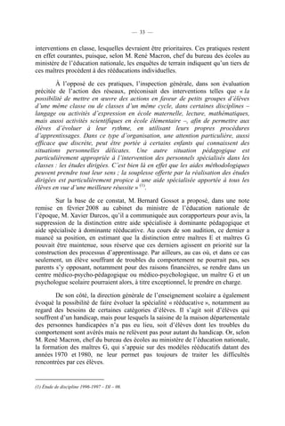 — 33 —


interventions en classe, lesquelles devraient être prioritaires. Ces pratiques restent
en effet courantes, puisque, selon M. René Macron, chef du bureau des écoles au
ministère de l’éducation nationale, les enquêtes de terrain indiquent qu’un tiers de
ces maîtres procèdent à des rééducations individuelles.

        À l’opposé de ces pratiques, l’inspection générale, dans son évaluation
précitée de l’action des réseaux, préconisait des interventions telles que « la
possibilité de mettre en œuvre des actions en faveur de petits groupes d’élèves
d’une même classe ou de classes d’un même cycle, dans certaines disciplines –
langage ou activités d’expression en école maternelle, lecture, mathématiques,
mais aussi activités scientifiques en école élémentaire –, afin de permettre aux
élèves d’évoluer à leur rythme, en utilisant leurs propres procédures
d’apprentissages. Dans ce type d’organisation, une attention particulière, aussi
efficace que discrète, peut être portée à certains enfants qui connaissent des
situations personnelles délicates. Une autre situation pédagogique est
particulièrement appropriée à l’intervention des personnels spécialisés dans les
classes : les études dirigées. C’est bien là en effet que les aides méthodologiques
peuvent prendre tout leur sens ; la souplesse offerte par la réalisation des études
dirigées est particulièrement propice à une aide spécialisée apportée à tous les
élèves en vue d’une meilleure réussite » (1).

        Sur la base de ce constat, M. Bernard Gossot a proposé, dans une note
remise en février 2008 au cabinet du ministre de l’éducation nationale de
l’époque, M. Xavier Darcos, qu’il a communiquée aux corapporteurs pour avis, la
suppression de la distinction entre aide spécialisée à dominante pédagogique et
aide spécialisée à dominante rééducative. Au cours de son audition, ce dernier a
nuancé sa position, en estimant que la distinction entre maîtres E et maîtres G
pouvait être maintenue, sous réserve que ces derniers agissent en priorité sur la
construction des processus d’apprentissage. Par ailleurs, au cas où, et dans ce cas
seulement, un élève souffrant de troubles du comportement ne pourrait pas, ses
parents s’y opposant, notamment pour des raisons financières, se rendre dans un
centre médico-psycho-pédagogique ou médico-psychologique, un maître G et un
psychologue scolaire pourraient alors, à titre exceptionnel, le prendre en charge.

        De son côté, la direction générale de l’enseignement scolaire a également
évoqué la possibilité de faire évoluer la spécialité « rééducative », notamment au
regard des besoins de certaines catégories d’élèves. Il s’agit soit d’élèves qui
souffrent d’un handicap, mais pour lesquels la saisine de la maison départementale
des personnes handicapées n’a pas eu lieu, soit d’élèves dont les troubles du
comportement sont avérés mais ne relèvent pas pour autant du handicap. Or, selon
M. René Macron, chef du bureau des écoles au ministère de l’éducation nationale,
la formation des maîtres G, qui s’appuie sur des modèles rééducatifs datant des
années 1970 et 1980, ne leur permet pas toujours de traiter les difficultés
rencontrées par ces élèves.


(1) Étude de discipline 1996-1997 – DI – 06.
 