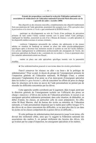 — 35 —


            Extraits des propositions concluant la recherche Fédération nationale des
 associations de rééducateurs de l’éducation nationale/Université Paris-Descartes sur la
                           « querelle des aides » (octobre 2009)

         Des objectifs ou des missions nouvelles, complémentaires des objectifs traditionnels
fixés aux praticiens de l’aide spécialisée, pourraient être assignés à un « Pôle spécialisé dans
la prévention et la réussite à l’école » que constituerait le RASED rénové :

         – participer au développement au sein de l’école d’une politique de prévention
primaire de lutte contre l’échec scolaire tournée vers le jeune enfant. Cette politique,
impliquant les familles, associerait au sein d’un « Réseau de réseaux » ce pôle spécialisé et
les dispositifs médico-sociaux et sociaux existants ;

          – renforcer l’adaptation personnelle des enfants, des adolescents et des jeunes
adultes en situation de handicap en mettant en place des aides psycho-pédagogiques
spécifiques aptes à favoriser leur inclusion sociale et scolaire au sein de l’école ordinaire.
Ces actions impliqueraient la collaboration professionnelle des enseignants de l’école, des
praticiens spécialisés du Rased et des « assistants de vie scolaire ». Ceux-ci pourraient alors
être rattachés administrativement aux Rased ;

            – mettre en place une aide spécialisée spécifique tournée vers la parentalité
troublée.

            ● Une sédentarisation poussée à son terme dans les écoles prioritaires

        Faut-il conserver les réseaux ou aller « au bout » de la politique de
sédentarisation ? Pour sa part, le doyen du groupe de l’enseignement primaire de
l’inspection générale de l’éducation nationale, M. Philippe Claus, a estimé
nécessaire l’implantation d’un poste ou d’un demi-poste d’enseignant spécialisé
dans les écoles à « gros besoins », afin de concentrer les efforts de prise en charge
dans les structures où la mise en œuvre de l’aide personnalisée ne permet pas de
résoudre les difficultés rencontrées par les élèves.

        Cette approche semble corroborée par le jugement, déjà évoqué, porté par
la direction générale de l’enseignement scolaire sur l’efficacité des prises en
charge « massives » d’élèves des écoles de l’éducation prioritaire, le recours à un
enseignant spécialisé sédentarisé permettant, dans cette situation, de dédoubler, en
début d’année, les classes, en particulier celle du cours préparatoire. En effet,
selon M. René Macron, chef du bureau des écoles au ministère de l’éducation
nationale, si l’aide personnalisée dispensée par le maître peut suffire lorsque 15 %
des élèves de sa classe rencontrent des difficultés, ce ne peut plus être le cas dans
les écoles où les classes comportent dix à quinze élèves en difficulté…

        Si cette politique de sédentarisation était poursuivie jusqu’à son terme, elle
devrait être réellement ciblée, ainsi que l’a suggéré la Fédération nationale des
associations des maîtres E, en partant réellement des besoins des élèves, tels
qu’évalués par les corps d’inspection, les enseignants spécialisés et les maîtres.
 