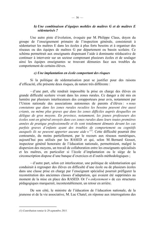 — 36 —


             b) Une combinaison d’équipes mobiles de maîtres G et de maîtres E
                sédentarisés ?

        Une autre piste d’évolution, évoquée par M. Philippe Claus, doyen du
groupe de l’enseignement primaire de l’inspection générale, consisterait à
sédentariser les maîtres E dans les écoles à plus forts besoins et à organiser des
réseaux ou des équipes de maîtres G par département ou bassin scolaire. Ce
schéma permettrait aux enseignants dispensant l’aide à dominante rééducative de
continuer à intervenir sur un secteur comprenant plusieurs écoles et de soulager
ainsi les équipes enseignantes se trouvant démunies face aux troubles du
comportement de certains élèves.

             c) Une implantation en école comportant des risques

        Si la politique de sédentarisation peut se justifier pour des raisons
d’efficacité, elle présente deux risques, de nature très différente :

        – d’une part, elle rendrait impossible la prise en charge des élèves en
grande difficulté scolaire vivant dans les zones rurales. Ce danger a été mis en
lumière par plusieurs interlocuteurs des corapporteurs pour avis, notamment par
l’Union nationale des associations autonomes de parents d’élèves : « nous
constatons que dans les zones rurales reculées les besoins peuvent être aussi
criants, ou même plus graves que dans les zones difficiles auprès desquelles on
délègue de gros moyens. En province, notamment, les jeunes professeurs des
écoles sont en général envoyés dans ces zones rurales dans leurs toutes premières
années de pratique professionnelle et ils sont totalement démunis devant les cas
parfois graves d’enfants ayant des troubles de comportement ou cognitifs
auxquels ils ne peuvent apporter aucune aide » (1). Cette difficulté pourrait être
contournée, du moins partiellement, par le recours aux réseaux numériques,
aujourd’hui peu utilisés par les RASED et qui, selon M. Bernard Gossot,
inspecteur général honoraire de l’éducation nationale, permettraient, malgré la
dispersion des moyens, un travail de collaboration entre les enseignants spécialisés
et les maîtres, en particulier si l’école d’implantation ou le siège de la
circonscription dispose d’une banque d’exercices et d’outils méthodologiques ;

        – d’autre part, selon cet interlocuteur, une politique de sédentarisation qui
conduirait à regrouper des élèves en difficulté d’une école ou de plusieurs écoles
dans une classe prise en charge par l’enseignant spécialisé pourrait préfigurer la
reconstitution des anciennes classes d’adaptation, qui avaient été supprimées au
moment de la mise en place des RASED. Or l’« enkystement » de ces structures
pédagogiques marquerait, incontestablement, un retour en arrière.

       De son côté, le ministre de l’éducation de l’éducation nationale, de la
jeunesse et de la vie associative, M. Luc Chatel, en réponse aux interrogations des



(1) Contribution remise le 28 septembre 2011.
 
