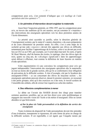— 37 —


corapporteurs pour avis, s’est contenté d’indiquer que « le maillage de l’aide
spécialisée doit être optimisé » (1).

         3. Un périmètre d’intervention devant englober la maternelle

        Aussi bien l’inspection générale, en 1996-1997, que les corapporteurs pour
avis, au travers des auditions qu’ils ont menées, ont pu constater le « tropisme »
des interventions des enseignants spécialisés vers les deux premières années de
l’école élémentaire.

        La priorité ainsi accordée se justifie, selon la direction générale de
l’enseignement scolaire, par le statut d’« années charnières » du cours préparatoire
et du cours élémentaire de première année. En effet, c’est à cette étape de la
scolarité qu’une aide « massive » devrait être apportée aux élèves en difficulté,
notamment pour faciliter l’apprentissage de la lecture, celui-ci ne devant pas avoir
lieu au CE2 ou au CM1, par exemple, car il serait déjà trop tard. En outre, d’après
M. René Macron, chef du bureau des écoles, le repérage, chez des élèves âgés de
trois, quatre ou cinq ans, de « décalages significatifs » dans les apprentissages
serait délicat à effectuer, tout comme la définition de leurs besoins en matière
d’aide spécialisée.

        Cette argumentation n’a pas convaincu les corapporteurs pour avis qui
jugent indispensable l’intervention des enseignants spécialisés dès la maternelle,
ou tout au moins dès la grande section, afin qu’ils se conforment à leur obligation
de prévention de la difficulté scolaire. À titre d’exemple, cité par le Syndicat des
enseignants-UNSA – ce cas concernant des élèves de moyenne section –, les
enseignants spécialisés peuvent observer, durant le premier semestre, en recourant
à des petits groupes, ainsi qu’à des exercices ou à des tests, le travail scolaire de
l’ensemble des enfants, afin de croiser leur regard avec celui des maîtres.

         4. Des réflexions complémentaires à mener

        Le débat sur l’avenir des RASED devrait être élargi pour trancher
certaines questions sensibles, qui un ont lien direct avec cette problématique et
engagent une nouvelle vision de l’école et du métier d’enseignant. Elles ne seront
abordées ici que brièvement.

            a) Sur la place de l’aide personnalisée et la définition du service des
               enseignants

        Toute évolution du dispositif de l’aide personnalisée devrait être précédée
d’une évaluation, transparente et rigoureuse, de cette forme de prise en charge de
la difficulté scolaire. Il est regrettable, à cet égard, que l’enquête menée par



(1) Compte rendu de l’examen, en commission élargie, des crédits de l’enseignement scolaire pour 2012,
    26 octobre 2011.
 