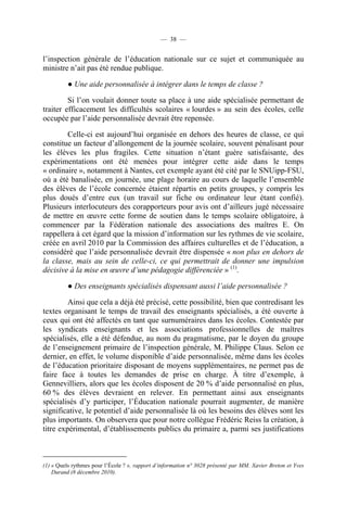— 38 —


l’inspection générale de l’éducation nationale sur ce sujet et communiquée au
ministre n’ait pas été rendue publique.

          ● Une aide personnalisée à intégrer dans le temps de classe ?

         Si l’on voulait donner toute sa place à une aide spécialisée permettant de
traiter efficacement les difficultés scolaires « lourdes » au sein des écoles, celle
occupée par l’aide personnalisée devrait être repensée.

        Celle-ci est aujourd’hui organisée en dehors des heures de classe, ce qui
constitue un facteur d’allongement de la journée scolaire, souvent pénalisant pour
les élèves les plus fragiles. Cette situation n’étant guère satisfaisante, des
expérimentations ont été menées pour intégrer cette aide dans le temps
« ordinaire », notamment à Nantes, cet exemple ayant été cité par le SNUipp-FSU,
où a été banalisée, en journée, une plage horaire au cours de laquelle l’ensemble
des élèves de l’école concernée étaient répartis en petits groupes, y compris les
plus doués d’entre eux (un travail sur fiche ou ordinateur leur étant confié).
Plusieurs interlocuteurs des corapporteurs pour avis ont d’ailleurs jugé nécessaire
de mettre en œuvre cette forme de soutien dans le temps scolaire obligatoire, à
commencer par la Fédération nationale des associations des maîtres E. On
rappellera à cet égard que la mission d’information sur les rythmes de vie scolaire,
créée en avril 2010 par la Commission des affaires culturelles et de l’éducation, a
considéré que l’aide personnalisée devrait être dispensée « non plus en dehors de
la classe, mais au sein de celle-ci, ce qui permettrait de donner une impulsion
décisive à la mise en œuvre d’une pédagogie différenciée » (1).

          ● Des enseignants spécialisés dispensant aussi l’aide personnalisée ?

         Ainsi que cela a déjà été précisé, cette possibilité, bien que contredisant les
textes organisant le temps de travail des enseignants spécialisés, a été ouverte à
ceux qui ont été affectés en tant que surnuméraires dans les écoles. Contestée par
les syndicats enseignants et les associations professionnelles de maîtres
spécialisés, elle a été défendue, au nom du pragmatisme, par le doyen du groupe
de l’enseignement primaire de l’inspection générale, M. Philippe Claus. Selon ce
dernier, en effet, le volume disponible d’aide personnalisée, même dans les écoles
de l’éducation prioritaire disposant de moyens supplémentaires, ne permet pas de
faire face à toutes les demandes de prise en charge. À titre d’exemple, à
Gennevilliers, alors que les écoles disposent de 20 % d’aide personnalisé en plus,
60 % des élèves devraient en relever. En permettant ainsi aux enseignants
spécialisés d’y participer, l’Éducation nationale pourrait augmenter, de manière
significative, le potentiel d’aide personnalisée là où les besoins des élèves sont les
plus importants. On observera que pour notre collègue Frédéric Reiss la création, à
titre expérimental, d’établissements publics du primaire a, parmi ses justifications



(1) « Quels rythmes pour l’École ? », rapport d’information n° 3028 présenté par MM. Xavier Breton et Yves
    Durand (8 décembre 2010).
 