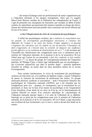 — 40 —


        – des temps d’échanges entre les professionnels de santé n’appartenant pas
à l’éducation nationale et les équipes enseignantes. Ainsi que l’a suggéré
Mme Cécile Masson, membre de la Fédération des orthophonistes de France, il
s’agit de permettre aux enseignants de rencontrer, par exemple en début d’année
scolaire, les spécialistes qui pourraient être amenés à prendre en charge des élèves,
chacun des interlocuteurs pouvant prendre ainsi conscience du travail effectué par
les uns et les autres.

            c) Sur l’élargissement du vivier de recrutement des psychologues

         L’utilité des psychologues scolaires, qui « réalisent en concertation avec
les parents, les investigations psychologiques nécessaires à l’analyse des
difficultés de l’enfant et au choix des formes d’aides adaptées » et peuvent
« organiser des entretiens avec les enfants en vue de favoriser l’émergence du
désir d’apprendre, de s’investir dans la scolarité, de dépasser une souffrance
psycho-affective ou un sentiment de dévalorisation de soi » (1), a été reconnue par
l’ensemble des interlocuteurs des corapporteurs pour avis, à commencer par le
ministre de l’éducation nationale, de la jeunesse et de la vie associative, M. Luc
Chatel pour qui l’action de ces personnels « doit être confortée et leur nombre
sanctuarisé » (2). Le doyen du groupe de l’enseignement primaire de l’inspection
générale, M. Philippe Claus, a même jugé indispensable que ces psychologues –
qui n’exercent aujourd’hui que dans le premier degré – puissent également
travailler au collège, au moins dans les deux premières années de ce niveau
d’enseignement.

        Pour certains interlocuteurs, le vivier de recrutement des psychologues
scolaires est trop étroit car, à la condition de diplôme exigée, s’ajoute l’obligation
de passer le concours de recrutement de professeurs des écoles. Un groupe
réunissant plusieurs syndicats et associations – dont l’Association française des
psychologues de l’éducation nationale (AFPEN), qui a été entendue par les
corapporteurs pour avis – propose, en conséquence, que le recrutement de ces
personnels se fasse sur la base d’un master de psychologie et de l’organisation
d’une formation, d’une durée de six mois ou d’un an, sur le fonctionnement du
système éducatif ou encore d’un concours spécifique de « psychologue de
l’éducation nationale premier degré », à la suite de l’obtention de ce diplôme.
Interrogé sur ce point par les corapporteurs pour avis, le ministre de l’éducation
nationale, de la jeunesse et de la vie associative, M. Luc Chatel, a jugé nécessaire
une évolution de leur recrutement « par le haut », celui-ci devant être fondé sur le
master.




(1) Selon les termes employés par la circulaire précitée du 17 juillet 2009.
(2) Compte rendu de l’examen, en commission élargie, des crédits de l’enseignement scolaire pour 2012,
    26 octobre 2011.
 