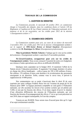 — 41 —



                         TR AV AUX DE LA CO MMI SSI ON

                                I.- AUDITION DU MINISTRE

        La Commission procède, le mercredi 26 octobre 2011, en commission
élargie à l’ensemble des députés, dans les conditions fixées à l’article 120 du
Règlement, à l’audition de M. Luc Chatel, ministre de l’éducation nationale, de la
jeunesse et de la vie associative, sur les crédits pour 2012 de la mission
« Enseignement scolaire » (1).

                                II.- EXAMEN DES CRÉDITS

        La Commission examine pour avis, au cours de sa séance du mercredi
2 novembre 2011, les crédits pour 2012 de la mission « Enseignement scolaire »
sur le rapport de MM. Xavier Breton et Gérard Gaudron (Enseignement
scolaire) et de M. Dominique Le Mèner (Enseignement professionnel)

        Mme la présidente Michèle Tabarot. J’indique que le vote sur les crédits
de la mission « Enseignement scolaire » aura lieu le 9 novembre prochain.

        M. Gérard Gaudron, corapporteur pour avis sur les crédits de
l’enseignement scolaire. Nous avons consacré l’essentiel de notre avis budgétaire
aux réseaux d’aides spécialisées aux élèves en difficulté (RASED).

        Quelques mots cependant sur le budget 2012. Il maintient l’effort de la
Nation envers l’éducation prioritaire. Il augmente l’enveloppe destinée à la prise
en charge des élèves handicapés – celle-ci passe de 350 à 450 millions d’euros.
Par ailleurs, 176 millions d’euros sont destinés à la revalorisation des personnels
enseignants et de direction. Enfin, comme vous le savez tous, il prévoit la
suppression de 14 000 postes.

        Nos commentaires sur ce point s’inscrivent dans le droit fil de ceux
exprimés par notre collègue Frédéric Reiss lors de l’examen du projet de loi de
finances pour 2009 : la logique purement comptable ne sied guère à l’Éducation
nationale, car elle accentue les travers d’un système scolaire qui est pilotée par
l’offre et non par les besoins des élèves. Il est donc urgent d’ouvrir le chantier
d’une allocation différenciée des moyens de l’Éducation nationale, qui soit
fonction des besoins d’accompagnement des élèves. C’est ce qu’avait préconisé en
mai 2010, dans un rapport remarquable, la Cour des comptes.

        Venons-en aux RASED. Nous serons tous d’accord pour dire qu’il s’agit
d’un sujet extrêmement sensible.



(1) Cf. compte rendu de la commission élargie :
    http://www.assemblee-nationale.fr/13/budget/plf2012/commissions_elargies/cr/C007.asp
 