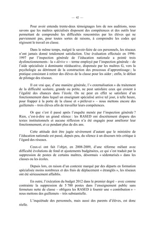 — 42 —


        Pour avoir entendu trente-deux témoignages lors de nos auditions, nous
savons que les maîtres spécialisés disposent des compétences et des outils leur
permettant de comprendre les difficultés rencontrées par les élèves qui ne
parviennent pas, pour toutes sortes de raisons, à comprendre les codes qui
régissent le travail en classe.

        Dans le même temps, malgré le savoir-faire de ces personnels, les réseaux
n’ont jamais donné totalement satisfaction. Une évaluation effectuée en 1996-
1997 par l’inspection générale de l’éducation nationale a pointé trois
dysfonctionnements : la « dérive » – terme employé par l’inspection générale – de
l’aide spécialisée à dominante rééducative, dispensée par les maîtres G, vers la
psychologie au détriment de la construction des processus d’apprentissage ; la
pratique consistant à retirer des élèves de la classe pour les aider ; enfin, le défaut
de pilotage des réseaux.

         Il est vrai que, d’une manière générale, l’« externalisation » du traitement
de la difficulté scolaire, grande ou petite, ne peut satisfaire ceux qui croient à
l’égalité des chances dans l’école. On ne peut en effet se satisfaire d’un
fonctionnement dans lequel un enseignant spécialisé arrive tel jour, à telle heure,
pour frapper à la porte de la classe et « prélever » – nous mettons encore des
guillemets – trois élèves afin de travailler leurs compétences.

        Or que s’est il passé après l’enquête menée par l’inspection générale ?
Rien, c’est-à-dire un grand silence : les RASED ont discrètement disparu des
textes institutionnels et aucune réflexion n’a été engagée pour améliorer leur
fonctionnement, et ce pendant plus de dix ans.

        Cette attitude doit être jugée sévèrement d’autant que le ministère de
l’éducation nationale est passé, depuis peu, du silence à un discours très critique à
l’égard des réseaux.

         Ceux-ci ont fait l’objet, en 2008-2009, d’une réforme mêlant avec
difficulté évolutions de fond et ajustements budgétaires, ce qui s’est traduit par la
suppression de postes de certains maîtres, désormais « sédentarisés » dans les
classes ou les écoles.

         Depuis lors, en raison d’un contexte marqué par des départs en formation
spécialisée moins nombreux et des frais de déplacement « étranglés », les réseaux
ont été sérieusement affaiblis.

        En outre, l’exécution du budget 2012 dans le premier degré – avec comme
contrainte la suppression de 5 700 postes dans l’enseignement public sans
fermeture nette de classe – obligera les RASED à fournir une « contribution » –
nous mettons des guillemets – très substantielle.

          L’inquiétude des personnels, mais aussi des parents d’élèves, est donc
réelle.
 
