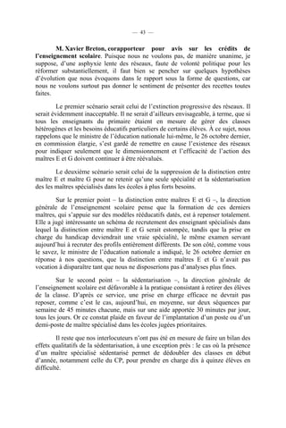 — 43 —


        M. Xavier Breton, corapporteur pour avis sur les crédits de
l’enseignement scolaire. Puisque nous ne voulons pas, de manière unanime, je
suppose, d’une asphyxie lente des réseaux, faute de volonté politique pour les
réformer substantiellement, il faut bien se pencher sur quelques hypothèses
d’évolution que nous évoquons dans le rapport sous la forme de questions, car
nous ne voulons surtout pas donner le sentiment de présenter des recettes toutes
faites.

         Le premier scénario serait celui de l’extinction progressive des réseaux. Il
serait évidemment inacceptable. Il ne serait d’ailleurs envisageable, à terme, que si
tous les enseignants du primaire étaient en mesure de gérer des classes
hétérogènes et les besoins éducatifs particuliers de certains élèves. À ce sujet, nous
rappelons que le ministre de l’éducation nationale lui-même, le 26 octobre dernier,
en commission élargie, s’est gardé de remettre en cause l’existence des réseaux
pour indiquer seulement que le dimensionnement et l’efficacité de l’action des
maîtres E et G doivent continuer à être réévalués.

        Le deuxième scénario serait celui de la suppression de la distinction entre
maître E et maître G pour ne retenir qu’une seule spécialité et la sédentarisation
des les maîtres spécialisés dans les écoles à plus forts besoins.

        Sur le premier point – la distinction entre maîtres E et G –, la direction
générale de l’enseignement scolaire pense que la formation de ces derniers
maîtres, qui s’appuie sur des modèles rééducatifs datés, est à repenser totalement.
Elle a jugé intéressante un schéma de recrutement des enseignant spécialisés dans
lequel la distinction entre maître E et G serait estompée, tandis que la prise en
charge du handicap deviendrait une vraie spécialité, le même examen servant
aujourd’hui à recruter des profils entièrement différents. De son côté, comme vous
le savez, le ministre de l’éducation nationale a indiqué, le 26 octobre dernier en
réponse à nos questions, que la distinction entre maîtres E et G n’avait pas
vocation à disparaître tant que nous ne disposerions pas d’analyses plus fines.

        Sur le second point – la sédentarisation –, la direction générale de
l’enseignement scolaire est défavorable à la pratique consistant à retirer des élèves
de la classe. D’après ce service, une prise en charge efficace ne devrait pas
reposer, comme c’est le cas, aujourd’hui, en moyenne, sur deux séquences par
semaine de 45 minutes chacune, mais sur une aide apportée 30 minutes par jour,
tous les jours. Or ce constat plaide en faveur de l’implantation d’un poste ou d’un
demi-poste de maître spécialisé dans les écoles jugées prioritaires.

         Il reste que nos interlocuteurs n’ont pas été en mesure de faire un bilan des
effets qualitatifs de la sédentarisation, à une exception près : le cas où la présence
d’un maître spécialisé sédentarisé permet de dédoubler des classes en début
d’année, notamment celle du CP, pour prendre en charge dix à quinze élèves en
difficulté.
 