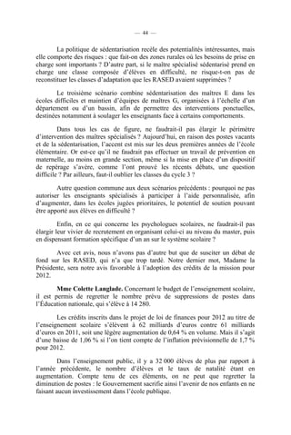 — 44 —


        La politique de sédentarisation recèle des potentialités intéressantes, mais
elle comporte des risques : que fait-on des zones rurales où les besoins de prise en
charge sont importants ? D’autre part, si le maître spécialisé sédentarisé prend en
charge une classe composée d’élèves en difficulté, ne risque-t-on pas de
reconstituer les classes d’adaptation que les RASED avaient supprimées ?

        Le troisième scénario combine sédentarisation des maîtres E dans les
écoles difficiles et maintien d’équipes de maîtres G, organisées à l’échelle d’un
département ou d’un bassin, afin de permettre des interventions ponctuelles,
destinées notamment à soulager les enseignants face à certains comportements.

         Dans tous les cas de figure, ne faudrait-il pas élargir le périmètre
d’intervention des maîtres spécialisés ? Aujourd’hui, en raison des postes vacants
et de la sédentarisation, l’accent est mis sur les deux premières années de l’école
élémentaire. Or est-ce qu’il ne faudrait pas effectuer un travail de prévention en
maternelle, au moins en grande section, même si la mise en place d’un dispositif
de repérage s’avère, comme l’ont prouvé les récents débats, une question
difficile ? Par ailleurs, faut-il oublier les classes du cycle 3 ?

        Autre question commune aux deux scénarios précédents : pourquoi ne pas
autoriser les enseignants spécialisés à participer à l’aide personnalisée, afin
d’augmenter, dans les écoles jugées prioritaires, le potentiel de soutien pouvant
être apporté aux élèves en difficulté ?

         Enfin, en ce qui concerne les psychologues scolaires, ne faudrait-il pas
élargir leur vivier de recrutement en organisant celui-ci au niveau du master, puis
en dispensant formation spécifique d’un an sur le système scolaire ?

       Avec cet avis, nous n’avons pas d’autre but que de susciter un débat de
fond sur les RASED, qui n’a que trop tardé. Notre dernier mot, Madame la
Présidente, sera notre avis favorable à l’adoption des crédits de la mission pour
2012.

        Mme Colette Langlade. Concernant le budget de l’enseignement scolaire,
il est permis de regretter le nombre prévu de suppressions de postes dans
l’Éducation nationale, qui s’élève à 14 280.

        Les crédits inscrits dans le projet de loi de finances pour 2012 au titre de
l’enseignement scolaire s’élèvent à 62 milliards d’euros contre 61 milliards
d’euros en 2011, soit une légère augmentation de 0,64 % en volume. Mais il s’agit
d’une baisse de 1,06 % si l’on tient compte de l’inflation prévisionnelle de 1,7 %
pour 2012.

         Dans l’enseignement public, il y a 32 000 élèves de plus par rapport à
l’année précédente, le nombre d’élèves et le taux de natalité étant en
augmentation. Compte tenu de ces éléments, on ne peut que regretter la
diminution de postes : le Gouvernement sacrifie ainsi l’avenir de nos enfants en ne
faisant aucun investissement dans l’école publique.
 