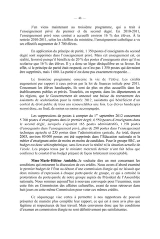 — 46 —


        J’en viens maintenant au troisième programme, qui a trait à
l’enseignement privé du premier et du second degré. En 2010-2011,
l’enseignement privé sous contrat a accueilli environ 16 % des élèves. À la
rentrée 2010-2011, selon les chiffres du ministère, l’enseignement catholique a vu
ses effectifs augmenter de 3 700 élèves.

         En application du principe de parité, 1 350 postes d’enseignants du second
degré sont supprimés dans l’enseignement privé. Mais cet enseignement est, en
réalité, favorisé puisqu’il bénéficie de 20 % des postes d’enseignants alors qu’il ne
scolarise que 16 % des élèves. Il y a donc un léger déséquilibre en sa faveur. En
effet, si le principe de parité était respecté, ce n’est pas 1 350 postes qui devraient
être supprimés, mais 1 600. La parité n’est donc pas exactement respectée…

        Le troisième programme concerne la vie de l’élève. Les crédits
augmentent par rapport à ceux prévus par la loi de finances initiale pour 2011.
Concernant les élèves handicapés, ils sont de plus en plus accueillis dans les
établissements publics et privés. Toutefois, on regrette, dans les départements et
les régions, que le Gouvernement ait annoncé une baisse du recrutement des
assistants de scolarisation pour la rentrée 2012, assistants qui bénéficient d’un
contrat de droit public de trois ans renouvelables une fois. Les élèves handicapés
seront donc, au final, de moins en moins accompagnés.

        Les suppressions de postes à compter du 1er septembre 2012 concernent
5 700 postes d’enseignants dans le premier degré, 6 550 postes d’enseignants dans
le second degré, auxquels s’ajoutent 165 postes administratifs, 1 350 postes
d’enseignants dans l’enseignement privé, plus de 280 postes dans l’enseignement
technique agricole et 235 postes dans l’administration centrale. Au total, depuis
2003, environ 80 000 postes ont été supprimés dans l’Éducation nationale et le
métier d’enseignant attire de moins en moins de candidats. Pour le groupe SRC, ce
budget est donc schizophrénique, sans lien avec la réalité ni la situation actuelle de
l’école. Les propos tenus par le ministre mercredi dernier n’ont fait hélas que
confirmer le constat d’un budget préparé de façon totalement inacceptable.

        Mme Marie-Hélène Amiable. Je souhaite dire un mot concernant les
conditions qui entourent la discussion de ces crédits. Nous avons d’abord examiné
le premier budget de l’État au détour d’une commission élargie qui ne laissait que
deux minutes d’expression à chaque porte-parole de groupe, ce qui a entraîné la
protestation du porte-parole de notre groupe auprès du Président de l’Assemblée
nationale. Nous sommes aujourd’hui à nouveau convoqués pour l’examiner, mais
cette fois en Commission des affaires culturelles, avant de nous retrouver dans
huit jours en cette même Commission pour voter ces mêmes crédits.

        Ce séquençage vise certes à permettre à nos rapporteurs de pouvoir
présenter de manière plus complète leur rapport, ce qui est à mon avis plus que
légitime et respectueux de leur travail. Mais convenons donc que les conditions
d’examen en commission élargie ne sont définitivement pas satisfaisantes.
 