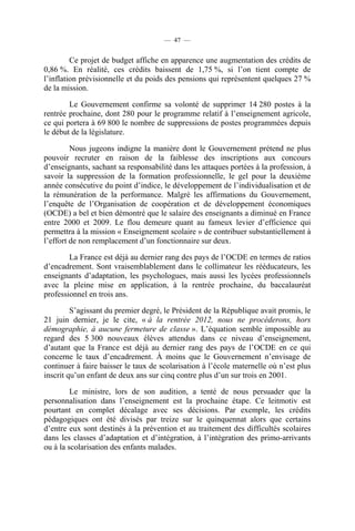 — 47 —


         Ce projet de budget affiche en apparence une augmentation des crédits de
0,86 %. En réalité, ces crédits baissent de 1,75 %, si l’on tient compte de
l’inflation prévisionnelle et du poids des pensions qui représentent quelques 27 %
de la mission.

        Le Gouvernement confirme sa volonté de supprimer 14 280 postes à la
rentrée prochaine, dont 280 pour le programme relatif à l’enseignement agricole,
ce qui portera à 69 800 le nombre de suppressions de postes programmées depuis
le début de la législature.

         Nous jugeons indigne la manière dont le Gouvernement prétend ne plus
pouvoir recruter en raison de la faiblesse des inscriptions aux concours
d’enseignants, sachant sa responsabilité dans les attaques portées à la profession, à
savoir la suppression de la formation professionnelle, le gel pour la deuxième
année consécutive du point d’indice, le développement de l’individualisation et de
la rémunération de la performance. Malgré les affirmations du Gouvernement,
l’enquête de l’Organisation de coopération et de développement économiques
(OCDE) a bel et bien démontré que le salaire des enseignants a diminué en France
entre 2000 et 2009. Le flou demeure quant au fameux levier d’efficience qui
permettra à la mission « Enseignement scolaire » de contribuer substantiellement à
l’effort de non remplacement d’un fonctionnaire sur deux.

        La France est déjà au dernier rang des pays de l’OCDE en termes de ratios
d’encadrement. Sont vraisemblablement dans le collimateur les rééducateurs, les
enseignants d’adaptation, les psychologues, mais aussi les lycées professionnels
avec la pleine mise en application, à la rentrée prochaine, du baccalauréat
professionnel en trois ans.

         S’agissant du premier degré, le Président de la République avait promis, le
21 juin dernier, je le cite, « à la rentrée 2012, nous ne procéderons, hors
démographie, à aucune fermeture de classe ». L’équation semble impossible au
regard des 5 300 nouveaux élèves attendus dans ce niveau d’enseignement,
d’autant que la France est déjà au dernier rang des pays de l’OCDE en ce qui
concerne le taux d’encadrement. À moins que le Gouvernement n’envisage de
continuer à faire baisser le taux de scolarisation à l’école maternelle où n’est plus
inscrit qu’un enfant de deux ans sur cinq contre plus d’un sur trois en 2001.

         Le ministre, lors de son audition, a tenté de nous persuader que la
personnalisation dans l’enseignement est la prochaine étape. Ce leitmotiv est
pourtant en complet décalage avec ses décisions. Par exemple, les crédits
pédagogiques ont été divisés par treize sur le quinquennat alors que certains
d’entre eux sont destinés à la prévention et au traitement des difficultés scolaires
dans les classes d’adaptation et d’intégration, à l’intégration des primo-arrivants
ou à la scolarisation des enfants malades.
 
