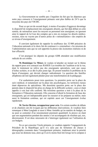 — 48 —


       Le Gouvernement ne semble pas s’inquiéter du fait que les dépenses que
notre pays consacre à l’enseignement primaire sont plus faibles de 24 % que la
moyenne des pays de l’OCDE.

         Pour ce qui est du second degré, à moins d’accepter d’aggraver davantage
le dispositif de remplacement des enseignants absents, qui fait déjà défaut en cette
rentrée, de rationaliser aussi les moyens en personnel non enseignant, en ignorant
ainsi le rapport de la Cour des comptes qui a mis en exergue les déserts médico-
sociaux, nous ne voyons pas d’autres pistes de « rationalisation » des emplois de
ce niveau d’enseignement.

         Il convient également de rappeler la souffrance des 32 000 précaires de
l’éducation nationale et le choix fait de continuer à « externaliser » les missions de
l’administration sans que ne soit apportée la preuve des économies réalisées ni de
leur efficacité.

        C’est pourquoi les députés du groupe GDR attendent une modification
radicale de ces crédits.

       M. Dominique Le Mèner. Je voulais m’attarder un instant sur le thème
du rapport pour avis consacré aux RASED. Les troubles de l’audition et de la vue,
dont le traitement ne relève pas des enseignants spécialisés, sont une cause
d’échec scolaire, et ce dès le plus jeune âge. Ils posent toutefois le problème de la
façon d’enseigner, qui devrait changer radicalement. La question des familles
allophones devrait également plaider pour une transformation de la pédagogie.

        J’ai souhaiterais poser trois questions. La première porte sur la place du
suivi médical, et notamment sur la place des psychologues, les territoires ruraux
étant dépourvus de spécialistes. Ma deuxième question porte sur la place des
parents dans le dispositif de prise en charge de la difficulté scolaire ; ceux-ci étant
appelés à voir leur rôle conforté. Ma troisième question a trait à la place de la
formation à l’Éducation nationale. Elle concerne d’abord la formation de base des
enseignants, qui est indispensable pour les rassurer et les préparer au métier, mais
aussi la formation continue, qui est capitale aussi car l’enseignement évolue
rapidement.

        M. Xavier Breton, corapporteur pour avis. Un certain nombre de débats
et de chantiers ont été évoqués par les différentes interventions. Je voudrais faire
remarquer à Mme Langlade et aussi à Mme Amiable qu’en matière de budget, on
ne peut se contenter d’un raisonnement purement quantitatif, la preuve en étant
que son augmentation pendant des années s’est accompagnée de résultats qui, eux,
décroissaient. Il est donc nécessaire de s’interroger également sur l’utilisation de
ces budgets.

       En ce qui concerne l’école primaire, je voudrais rappeler l’engagement du
Président de la République qu’il n’y aura pas de fermeture de classes à
démographie constante dans l’enseignement primaire, traduisant ainsi la priorité
que nous lui donnons tous, alors qu’il est le moins bien loti lorsqu’on le compare à
 