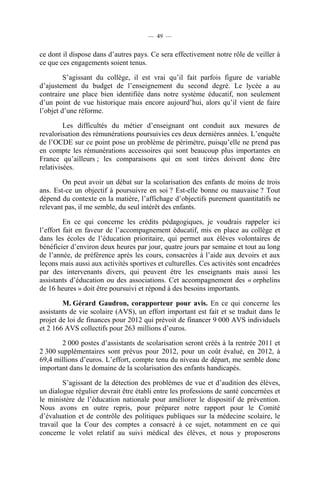 — 49 —


ce dont il dispose dans d’autres pays. Ce sera effectivement notre rôle de veiller à
ce que ces engagements soient tenus.

         S’agissant du collège, il est vrai qu’il fait parfois figure de variable
d’ajustement du budget de l’enseignement du second degré. Le lycée a au
contraire une place bien identifiée dans notre système éducatif, non seulement
d’un point de vue historique mais encore aujourd’hui, alors qu’il vient de faire
l’objet d’une réforme.

         Les difficultés du métier d’enseignant ont conduit aux mesures de
revalorisation des rémunérations poursuivies ces deux dernières années. L’enquête
de l’OCDE sur ce point pose un problème de périmètre, puisqu’elle ne prend pas
en compte les rémunérations accessoires qui sont beaucoup plus importantes en
France qu’ailleurs ; les comparaisons qui en sont tirées doivent donc être
relativisées.

        On peut avoir un débat sur la scolarisation des enfants de moins de trois
ans. Est-ce un objectif à poursuivre en soi ? Est-elle bonne ou mauvaise ? Tout
dépend du contexte en la matière, l’affichage d’objectifs purement quantitatifs ne
relevant pas, il me semble, du seul intérêt des enfants.

         En ce qui concerne les crédits pédagogiques, je voudrais rappeler ici
l’effort fait en faveur de l’accompagnement éducatif, mis en place au collège et
dans les écoles de l’éducation prioritaire, qui permet aux élèves volontaires de
bénéficier d’environ deux heures par jour, quatre jours par semaine et tout au long
de l’année, de préférence après les cours, consacrées à l’aide aux devoirs et aux
leçons mais aussi aux activités sportives et culturelles. Ces activités sont encadrées
par des intervenants divers, qui peuvent être les enseignants mais aussi les
assistants d’éducation ou des associations. Cet accompagnement des « orphelins
de 16 heures » doit être poursuivi et répond à des besoins importants.

        M. Gérard Gaudron, corapporteur pour avis. En ce qui concerne les
assistants de vie scolaire (AVS), un effort important est fait et se traduit dans le
projet de loi de finances pour 2012 qui prévoit de financer 9 000 AVS individuels
et 2 166 AVS collectifs pour 263 millions d’euros.

        2 000 postes d’assistants de scolarisation seront créés à la rentrée 2011 et
2 300 supplémentaires sont prévus pour 2012, pour un coût évalué, en 2012, à
69,4 millions d’euros. L’effort, compte tenu du niveau de départ, me semble donc
important dans le domaine de la scolarisation des enfants handicapés.

        S’agissant de la détection des problèmes de vue et d’audition des élèves,
un dialogue régulier devrait être établi entre les professions de santé concernées et
le ministère de l’éducation nationale pour améliorer le dispositif de prévention.
Nous avons en outre repris, pour préparer notre rapport pour le Comité
d’évaluation et de contrôle des politiques publiques sur la médecine scolaire, le
travail que la Cour des comptes a consacré à ce sujet, notamment en ce qui
concerne le volet relatif au suivi médical des élèves, et nous y proposerons
 