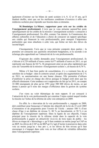 — 50 —


également d’insister sur les bilans de santé scolaire à 6, 9, 12 et 15 ans, qu’il
faudrait étoffer, ainsi que sur les meilleures conditions d’exercice à offrir aux
médecins scolaires pour répondre aux besoins dans ce domaine.

        M. Dominique Le Mèner, rapporteur pour avis sur les crédits de
l’enseignement professionnel. L’avis que je vous présente aujourd’hui porte
spécifiquement sur les crédits de la mission « enseignement scolaire » consacrés à
l’enseignement professionnel. En effet, comme l’an dernier, la Commission des
affaires culturelles et de l’éducation a choisi de consacrer un rapport spécifique
aux crédits qui financent la voie professionnelle, pour marquer l’importance
particulière que nous attachons à cette voie, qui forme un tiers des élèves du
second degré.

        Classiquement, l’avis que je vous présente comporte deux parties : la
première est consacrée aux questions strictement budgétaires, et la seconde à un
éclairage plus approfondi sur l’attractivité de la voie professionnelle.

        S’agissant des crédits demandés pour l’enseignement professionnel, ils
s’élèvent à 6,729 milliards d’euros contre 6,677 milliards d’euros en 2011, ce qui
représente une hausse de 0,8 %. Ils progressent ainsi un peu plus rapidement que
ceux de l’ensemble de la mission « Enseignement scolaire », en hausse de 0,74 %.

         Même s’il faut bien parler de consolidation, il y a vraiment lieu de se
satisfaire de ce budget : dans le contexte actuel, et après une augmentation de 2 %
en 2011, sa sanctuarisation est une bonne chausse. Elle permettra d’ailleurs
d’améliorer la prise en charge des élèves puisque le budget croît alors que les
effectifs diminuent. Cette tendance est à rapprocher du fait qu’en 2011, on compte
34 000 enseignants de plus qu’en 1991 pour 500 000 élèves de moins, ce qui
donne à penser qu’il reste des marges d’efficience dans la gestion du système
scolaire.

         J’en viens au volet thématique de mon rapport. Il est consacré à
l’attractivité de la voie professionnelle qui constitue l’enjeu central auquel tiendra
la réussite ou l’échec de la réforme de cette voie entreprise en 2009.

        En effet, la « rénovation de la voie professionnelle », engagée en 2009,
doit contribuer pour beaucoup à l’atteinte des objectifs de la loi du 23 avril 2005
d’orientation et de programme pour l’avenir de l’école : amener 100 % d’une
classe d’âge à un diplôme de niveau V, 80 % au baccalauréat, et 50 % à un
diplôme de l’enseignement supérieur. Dans la lignée de ces objectifs, l’enjeu
principal pour la réussite de la réforme réside dans la capacité de la voie
professionnelle à gagner en attractivité vis-à-vis de trois types de public : les
élèves en risque de « décrochage », qu’il faut conduire au moins jusqu’au CAP ou
au BEP, les élèves de CAP ou de BEP qu’il s’agit d’inciter à poursuivre dans cette
voie au moins jusqu’au « bac pro », et les élèves de bon niveau qu’il faut
encourager à s’engager dans cette voie en leur offrant de véritables débouchés
dans l’enseignement supérieur.
 