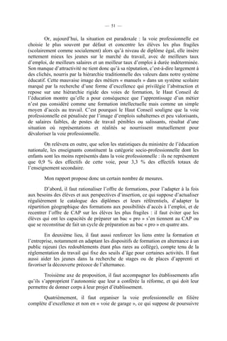 — 51 —


        Or, aujourd’hui, la situation est paradoxale : la voie professionnelle est
choisie le plus souvent par défaut et concentre les élèves les plus fragiles
(scolairement comme socialement) alors qu’à niveau de diplôme égal, elle insère
nettement mieux les jeunes sur le marché du travail, avec de meilleurs taux
d’emploi, de meilleurs salaires et un meilleur taux d’emploi à durée indéterminée.
Son manque d’attractivité ne tient donc qu’à sa réputation, c’est-à-dire largement à
des clichés, nourris par la hiérarchie traditionnelle des valeurs dans notre système
éducatif. Cette mauvaise image des métiers « manuels » dans un système scolaire
marqué par la recherche d’une forme d’excellence qui privilégie l’abstraction et
repose sur une hiérarchie rigide des voies de formation, le Haut Conseil de
l’éducation montre qu’elle a pour conséquence que l’apprentissage d’un métier
n’est pas considéré comme une formation intellectuelle mais comme un simple
moyen d’accès au travail. C’est pourquoi le Haut Conseil souligne que la voie
professionnelle est pénalisée par l’image d’emplois subalternes et peu valorisants,
de salaires faibles, de postes de travail pénibles ou salissants, résultat d’une
situation où représentations et réalités se nourrissent mutuellement pour
dévaloriser la voie professionnelle.

        On relèvera en outre, que selon les statistiques du ministère de l’éducation
nationale, les enseignants constituent la catégorie socio-professionnelle dont les
enfants sont les moins représentés dans la voie professionnelle : ils ne représentent
que 0,9 % des effectifs de cette voie, pour 3,3 % des effectifs totaux de
l’enseignement secondaire.

        Mon rapport propose donc un certain nombre de mesures.

         D’abord, il faut rationaliser l’offre de formations, pour l’adapter à la fois
aux besoins des élèves et aux perspectives d’insertion, ce qui suppose d’actualiser
régulièrement le catalogue des diplômes et leurs référentiels, d’adapter la
répartition géographique des formations aux possibilités d’accès à l’emploi, et de
recentrer l’offre de CAP sur les élèves les plus fragiles : il faut éviter que les
élèves qui ont les capacités de préparer un bac « pro » s’en tiennent au CAP ou
que se reconstitue de fait un cycle de préparation au bac « pro » en quatre ans.

        En deuxième lieu, il faut aussi renforcer les liens entre la formation et
l’entreprise, notamment en adaptant les dispositifs de formation en alternance à un
public rajeuni (les redoublements étant plus rares au collège), compte tenu de la
réglementation du travail qui fixe des seuils d’âge pour certaines activités. Il faut
aussi aider les jeunes dans la recherche de stages ou de places d’apprenti et
favoriser la découverte précoce de l’alternance.

        Troisième axe de proposition, il faut accompagner les établissements afin
qu’ils s’approprient l’autonomie que leur a conférée la réforme, et qui doit leur
permettre de donner corps à leur projet d’établissement.

       Quatrièmement, il faut organiser la voie professionnelle en filière
complète d’excellence et non en « voie de garage », ce qui suppose de poursuivre
 