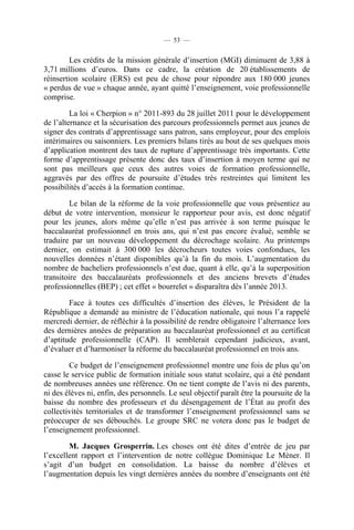— 53 —


         Les crédits de la mission générale d’insertion (MGI) diminuent de 3,88 à
3,71 millions d’euros. Dans ce cadre, la création de 20 établissements de
réinsertion scolaire (ERS) est peu de chose pour répondre aux 180 000 jeunes
« perdus de vue » chaque année, ayant quitté l’enseignement, voie professionnelle
comprise.

         La loi « Cherpion » n° 2011-893 du 28 juillet 2011 pour le développement
de l’alternance et la sécurisation des parcours professionnels permet aux jeunes de
signer des contrats d’apprentissage sans patron, sans employeur, pour des emplois
intérimaires ou saisonniers. Les premiers bilans tirés au bout de ses quelques mois
d’application montrent des taux de rupture d’apprentissage très importants. Cette
forme d’apprentissage présente donc des taux d’insertion à moyen terme qui ne
sont pas meilleurs que ceux des autres voies de formation professionnelle,
aggravés par des offres de poursuite d’études très restreintes qui limitent les
possibilités d’accès à la formation continue.

         Le bilan de la réforme de la voie professionnelle que vous présentiez au
début de votre intervention, monsieur le rapporteur pour avis, est donc négatif
pour les jeunes, alors même qu’elle n’est pas arrivée à son terme puisque le
baccalauréat professionnel en trois ans, qui n’est pas encore évalué, semble se
traduire par un nouveau développement du décrochage scolaire. Au printemps
dernier, on estimait à 300 000 les décrocheurs toutes voies confondues, les
nouvelles données n’étant disponibles qu’à la fin du mois. L’augmentation du
nombre de bacheliers professionnels n’est due, quant à elle, qu’à la superposition
transitoire des baccalauréats professionnels et des anciens brevets d’études
professionnelles (BEP) ; cet effet « bourrelet » disparaîtra dès l’année 2013.

        Face à toutes ces difficultés d’insertion des élèves, le Président de la
République a demandé au ministre de l’éducation nationale, qui nous l’a rappelé
mercredi dernier, de réfléchir à la possibilité de rendre obligatoire l’alternance lors
des dernières années de préparation au baccalauréat professionnel et au certificat
d’aptitude professionnelle (CAP). Il semblerait cependant judicieux, avant,
d’évaluer et d’harmoniser la réforme du baccalauréat professionnel en trois ans.

        Ce budget de l’enseignement professionnel montre une fois de plus qu’on
casse le service public de formation initiale sous statut scolaire, qui a été pendant
de nombreuses années une référence. On ne tient compte de l’avis ni des parents,
ni des élèves ni, enfin, des personnels. Le seul objectif paraît être la poursuite de la
baisse du nombre des professeurs et du désengagement de l’État au profit des
collectivités territoriales et de transformer l’enseignement professionnel sans se
préoccuper de ses débouchés. Le groupe SRC ne votera donc pas le budget de
l’enseignement professionnel.

        M. Jacques Grosperrin. Les choses ont été dites d’entrée de jeu par
l’excellent rapport et l’intervention de notre collègue Dominique Le Mèner. Il
s’agit d’un budget en consolidation. La baisse du nombre d’élèves et
l’augmentation depuis les vingt dernières années du nombre d’enseignants ont été
 