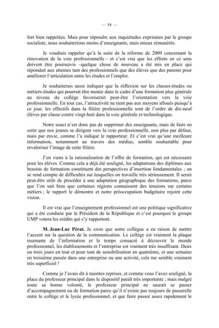 — 54 —


fort bien rappelées. Mais pour répondre aux inquiétudes exprimées par le groupe
socialiste, nous souhaiterions moins d’enseignants, mais mieux rémunérés.

        Je voudrais rappeler qu’à la suite de la réforme de 2009 concernant la
rénovation de la voie professionnelle – et c’est vrai que les efforts en ce sens
doivent être poursuivis –quelque chose de nouveau a été mis en place qui
répondait aux attentes tant des professionnels que des élèves que des parents pour
améliorer l’articulation entre les études et l’emploi.

        Je souhaiterais aussi indiquer que la réflexion sur les classes-études ou
métiers-études qui pourrait être menée dans le cadre d’une formation plus générale
au niveau du collège favoriserait peut-être l’orientation vers la voie
professionnelle. En tout cas, l’attractivité ne tient pas aux moyens alloués puisqu’à
ce jour, les effectifs dans la filière professionnelle sont de l’ordre de dix-neuf
élèves par classe contre vingt-huit dans la voie générale et technologique.

        Notre souci n’est donc pas de supprimer des enseignants, mais de faire en
sorte que nos jeunes se dirigent vers la voie professionnelle, non plus par défaut,
mais par envie, comme l’a indiqué le rapporteur. Et c’est vrai qu’une meilleure
information, notamment au travers des médias, semble souhaitable pour
revaloriser l’image de cette filière.

        J’en viens à la rationalisation de l’offre de formation, qui est nécessaire
pour les élèves. Comme cela a déjà été souligné, les adaptations des diplômes aux
besoins de formation constituent des perspectives d’insertion fondamentales ; on
se rend compte de difficultés sur lesquelles on travaille très sérieusement. Il serait
peut-être utile de procéder à une adaptation géographique des formations, parce
que l’on sait bien que certaines régions connaissent des tensions sur certains
métiers ; le rapport le démontre et notre préoccupation budgétaire rejoint cette
vision.

        Il est vrai que l’enseignement professionnel est une politique significative
qui a été conduite par le Président de la République et c’est pourquoi le groupe
UMP votera les crédits qui s’y rapportent.

        M. Jean-Luc Pérat. Je crois que notre collègue a eu raison de mettre
l’accent sur la question de la communication. Le collège est vraiment la plaque
tournante de l’information et le temps consacré à découvrir le monde
professionnel, les établissements et l’entreprise est vraiment très insuffisant. Deux
ou trois jours en tout et pour tout de sensibilisation en quatrième, et une semaine
en troisième passée dans une entreprise ou une activité, cela me semble vraiment
très superficiel !

        Comme je l’avais dit à maintes reprises, et comme vous l’avez souligné, la
place du professeur principal dans le dispositif paraît très importante ; mais malgré
toute sa bonne volonté, le professeur principal ne saurait se passer
d’accompagnement ou de formation parce qu’il n’existe pas toujours de passerelle
entre le collège et le lycée professionnel, et que faire passer assez rapidement le
 