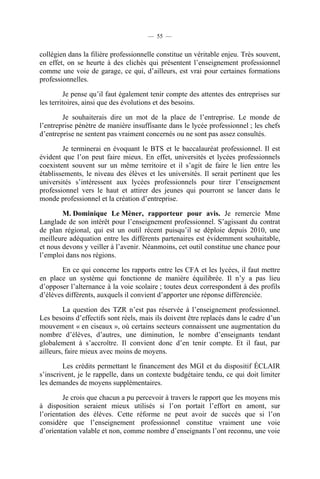 — 55 —


collégien dans la filière professionnelle constitue un véritable enjeu. Très souvent,
en effet, on se heurte à des clichés qui présentent l’enseignement professionnel
comme une voie de garage, ce qui, d’ailleurs, est vrai pour certaines formations
professionnelles.

         Je pense qu’il faut également tenir compte des attentes des entreprises sur
les territoires, ainsi que des évolutions et des besoins.

        Je souhaiterais dire un mot de la place de l’entreprise. Le monde de
l’entreprise pénètre de manière insuffisante dans le lycée professionnel ; les chefs
d’entreprise ne sentent pas vraiment concernés ou ne sont pas assez consultés.

        Je terminerai en évoquant le BTS et le baccalauréat professionnel. Il est
évident que l’on peut faire mieux. En effet, universités et lycées professionnels
coexistent souvent sur un même territoire et il s’agit de faire le lien entre les
établissements, le niveau des élèves et les universités. Il serait pertinent que les
universités s’intéressent aux lycées professionnels pour tirer l’enseignement
professionnel vers le haut et attirer des jeunes qui pourront se lancer dans le
monde professionnel et la création d’entreprise.

        M. Dominique Le Mèner, rapporteur pour avis. Je remercie Mme
Langlade de son intérêt pour l’enseignement professionnel. S’agissant du contrat
de plan régional, qui est un outil récent puisqu’il se déploie depuis 2010, une
meilleure adéquation entre les différents partenaires est évidemment souhaitable,
et nous devons y veiller à l’avenir. Néanmoins, cet outil constitue une chance pour
l’emploi dans nos régions.

        En ce qui concerne les rapports entre les CFA et les lycées, il faut mettre
en place un système qui fonctionne de manière équilibrée. Il n’y a pas lieu
d’opposer l’alternance à la voie scolaire ; toutes deux correspondent à des profils
d’élèves différents, auxquels il convient d’apporter une réponse différenciée.

         La question des TZR n’est pas réservée à l’enseignement professionnel.
Les besoins d’effectifs sont réels, mais ils doivent être replacés dans le cadre d’un
mouvement « en ciseaux », où certains secteurs connaissent une augmentation du
nombre d’élèves, d’autres, une diminution, le nombre d’enseignants tendant
globalement à s’accroître. Il convient donc d’en tenir compte. Et il faut, par
ailleurs, faire mieux avec moins de moyens.

        Les crédits permettant le financement des MGI et du dispositif ÉCLAIR
s’inscrivent, je le rappelle, dans un contexte budgétaire tendu, ce qui doit limiter
les demandes de moyens supplémentaires.

        Je crois que chacun a pu percevoir à travers le rapport que les moyens mis
à disposition seraient mieux utilisés si l’on portait l’effort en amont, sur
l’orientation des élèves. Cette réforme ne peut avoir de succès que si l’on
considère que l’enseignement professionnel constitue vraiment une voie
d’orientation valable et non, comme nombre d’enseignants l’ont reconnu, une voie
 