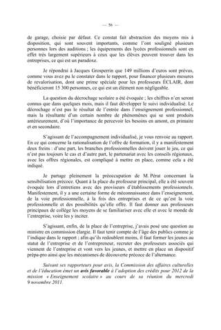 — 56 —


de garage, choisie par défaut. Ce constat fait abstraction des moyens mis à
disposition, qui sont souvent importants, comme l’ont souligné plusieurs
personnes lors des auditions ; les équipements des lycées professionnels sont en
effet très largement supérieurs à ceux que les élèves peuvent trouver dans les
entreprises, ce qui est un paradoxe.

        Je répondrai à Jacques Grosperrin que 149 millions d’euros sont prévus,
comme vous avez pu le constater dans le rapport, pour financer plusieurs mesures
de revalorisation, dont une prime spéciale pour les professeurs ÉCLAIR, dont
bénéficieront 15 300 personnes, ce qui est un élément non négligeable.

        La question du décrochage scolaire a été évoquée ; les chiffres n’en seront
connus que dans quelques mois, mais il faut développer le suivi individualisé. Le
décrochage n’est pas le résultat de l’entrée dans l’enseignement professionnel,
mais la résultante d’un certain nombre de phénomènes qui se sont produits
antérieurement, d’où l’importance de percevoir les besoins en amont, en primaire
et en secondaire.

        S’agissant de l’accompagnement individualisé, je vous renvoie au rapport.
En ce qui concerne la rationalisation de l’offre de formation, il y a manifestement
deux freins : d’une part, les branches professionnelles doivent jouer le jeu, ce qui
n’est pas toujours le cas et d’autre part, le partenariat avec les conseils régionaux,
avec les offres régionales, est compliqué à mettre en place, comme cela a été
indiqué.

        Je partage pleinement la préoccupation de M. Pérat concernant la
sensibilisation précoce. Quant à la place du professeur principal, elle a été souvent
évoquée lors d’entretiens avec des proviseurs d’établissements professionnels.
Manifestement, il y a une certaine forme de méconnaissance dans l’enseignement,
de la voie professionnelle, à la fois des entreprises et de ce qu’est la voie
professionnelle et des possibilités qu’elle offre. Il faut donner aux professeurs
principaux de collège les moyens de se familiariser avec elle et avec le monde de
l’entreprise, voire les y inciter.

        S’agissant, enfin, de la place de l’entreprise, j’avais posé une question au
ministre en commission élargie. Il faut tenir compte de l’âge des publics comme je
l’indique dans le rapport ; afin qu’ils redoublent moins, il faut former les jeunes au
statut de l’entreprise et de l’entrepreneur, recruter des professeurs associés qui
viennent de l’entreprise et vont vers les jeunes, et mettre en place un dispositif
prépa-pro ainsi que les mécanismes de découverte précoce de l’alternance.

         Suivant ses rapporteurs pour avis, la Commission des affaires culturelles
et de l’éducation émet un avis favorable à l’adoption des crédits pour 2012 de la
mission « Enseignement scolaire » au cours de sa réunion du mercredi
9 novembre 2011.
 