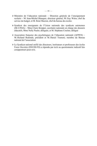 — 59 —

Ministère de l’éducation nationale – Direction générale de l’enseignement
scolaire – M. Jean-Michel Blanquer, directeur général, M. Guy Waïss, chef du
service du budget, et M. René Macron, chef du bureau des écoles

Syndicat des enseignants de l’Union nationale des syndicats autonomes
(SE-UNSA) – Mme Claire Krepper, secrétaire nationale en charge des dossiers
éducatifs, Mme Nelly Paulet, déléguée, et M. Stéphane Crochet, délégué

Association française des psychologues de l’éducation nationale (AFPEN) –
M. Richard Redondo, président et M. Daniel Tramoni, membre du Bureau
national de l’association

Le Syndicat national unifié des directeurs, instituteurs et professeurs des écoles
Force Ouvrière (SNUDI-FO) a répondu par écrit au questionnaire indicatif des
corapporteurs pour avis.
 