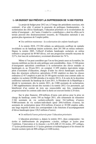 — 7 —




 I.- UN BUDGET QUI PRÉVOIT LA SUPPRESSION DE 14 000 POSTES

        Le projet de budget pour 2012 est, à l’image des précédents exercices, très
contrasté : d’un côté, il permet la poursuite de politiques fondamentales – la
scolarisation des élèves handicapés, l’éducation prioritaire et la revalorisation du
métier d’enseignant –, de l’autre, il traduit la « contribution », dont les effets sur le
terrain peuvent être douloureusement ressentis, de l’Éducation nationale à une
gestion plus rigoureuse de l’emploi public.

        ● Une ambition maintenue : la scolarisation des enfants handicapés

        À la rentrée 2010, 272 284 enfants ou adolescents souffrant de maladie
invalidante ou de handicap étaient scolarisés, dont 201 388 en milieu ordinaire.
Depuis la rentrée 2005, l’effectif d’enfants handicapés scolarisés en milieu
ordinaire a progressé de 49 865 élèves, soit une progression annuelle moyenne de
5,9 %, leur taux de scolarisation y avoisinant désormais les 74 %.

        Même si l’on peut considérer que l’on ne fera jamais assez en la matière, les
moyens mobilisés au titre de cette politique sont considérables. Ainsi, 13 546 postes
d’enseignants spécialisés contribuent à la scolarisation des élèves malades et
handicapés et, au 30 juin 2011, on comptait 11 699 emplois équivalents temps
plein d’assistants d’éducation, chargés d’aider les élèves handicapés accueillis
dans des structures collectives spécialisées (9 282 emplois) ou dans les classes
ordinaires (2 417 emplois) et près de 24 160 agents recrutés sous contrats aidés ou
emplois vie scolaire (28 000 attendus à la rentrée 2011). À la suite de la deuxième
conférence nationale du handicap du 8 juin 2011, le Président de la République a
décidé le recrutement, dès la rentrée 2011, de 2 000 assistants de scolarisation,
2 300 supplémentaires devant être recrutés à la rentrée 2012. Ces personnels, qui
bénéficient d’un contrat de trois ans renouvelable une fois, remplaceront
progressivement les contrats aidés dont la durée est souvent limitée à 24 mois.

        Sur le plan financier, 450 millions d’euros sont prévus pour la prise en
charge du handicap, contre 350 au budget 2011, afin notamment de rémunérer
2 166 assistants de vie scolaire-collectifs (pour 54,3 millions d’euros),
9 000 assistants de vie scolaire-individuels (pour 204,4 millions d’euros), les
assistants de scolarisation (pour 69,4 millions d’euros) et 30 200 emplois aidés,
une large majorité d’entre eux correspondant à des fonctions d’accompagnement
d’élèves handicapés (pour 128,5 millions d’euros).

        ● Un milliard d’euros préservés pour l’éducation prioritaire

        L’éducation prioritaire a, depuis la rentrée 2011, deux composantes : les
écoles et établissements du programme « écoles, collèges et lycées pour
l’ambition, l’innovation et la réussite » ou ECLAIR (2 116 écoles, 297 collèges,
17 lycées professionnels et 11 lycées généraux et technologiques) et les réseaux de
réussite scolaire (près de 800 collèges et 4 600 écoles).
 