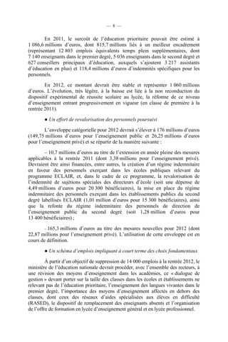 — 8 —


        En 2011, le surcoût de l’éducation prioritaire pouvait être estimé à
1 086,6 millions d’euros, dont 815,7 millions liés à un meilleur encadrement
(représentant 12 803 emplois équivalents temps plein supplémentaires, dont
7 140 enseignants dans le premier degré, 5 036 enseignants dans le second degré et
627 conseillers principaux d’éducation, auxquels s’ajoutent 3 217 assistants
d’éducation en plus) et 118,4 millions d’euros d’indemnités spécifiques pour les
personnels.

        En 2012, ce montant devrait être stable et représenter 1 060 millions
d’euros. L’évolution, très légère, à la baisse est liée à la non reconduction du
dispositif expérimental de réussite scolaire au lycée, la réforme de ce niveau
d’enseignement entrant progressivement en vigueur (en classe de première à la
rentrée 2011).

        ● Un effort de revalorisation des personnels poursuivi

        L’enveloppe catégorielle pour 2012 devrait s’élever à 176 millions d’euros
(149,75 millions d’euros pour l’enseignement public et 26,25 millions d’euros
pour l’enseignement privé) et se répartir de la manière suivante :

        – 10,7 millions d’euros au titre de l’extension en année pleine des mesures
applicables à la rentrée 2011 (dont 3,38 millions pour l’enseignement privé).
Devraient être ainsi financées, entre autres, la création d’un régime indemnitaire
en faveur des personnels exerçant dans les écoles publiques relevant du
programme ECLAIR, et, dans le cadre de ce programme, la revalorisation de
l’indemnité de sujétions spéciales des directeurs d’école (soit une dépense de
4,49 millions d’euros pour 20 300 bénéficiaires), la mise en place du régime
indemnitaire des personnels exerçant dans les établissements publics du second
degré labellisés ECLAIR (1,01 million d’euros pour 15 300 bénéficiaires), ainsi
que la refonte du régime indemnitaire des personnels de direction de
l’enseignement public du second degré (soit 1,28 million d’euros pour
13 400 bénéficiaires) ;

        – 165,3 millions d’euros au titre des mesures nouvelles pour 2012 (dont
22,87 millions pour l’enseignement privé). L’utilisation de cette enveloppe est en
cours de définition.

        ● Un schéma d’emplois impliquant à court terme des choix fondamentaux

         À partir d’un objectif de suppression de 14 000 emplois à la rentrée 2012, le
ministère de l’éducation nationale devrait procéder, avec l’ensemble des recteurs, à
une révision des moyens d’enseignement dans les académies, ce « dialogue de
gestion » devant porter sur la taille des classes dans les écoles et établissements ne
relevant pas de l’éducation prioritaire, l’enseignement des langues vivantes dans le
premier degré, l’importance des moyens d’enseignement affectés en dehors des
classes, dont ceux des réseaux d’aides spécialisées aux élèves en difficulté
(RASED), le dispositif de remplacement des enseignants absents et l’organisation
de l’offre de formation en lycée d’enseignement général et en lycée professionnel.
 