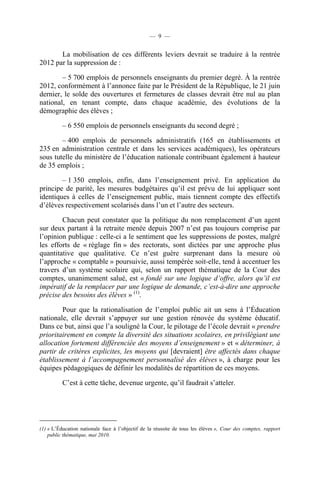 — 9 —


       La mobilisation de ces différents leviers devrait se traduire à la rentrée
2012 par la suppression de :

        – 5 700 emplois de personnels enseignants du premier degré. À la rentrée
2012, conformément à l’annonce faite par le Président de la République, le 21 juin
dernier, le solde des ouvertures et fermetures de classes devrait être nul au plan
national, en tenant compte, dans chaque académie, des évolutions de la
démographie des élèves ;

          – 6 550 emplois de personnels enseignants du second degré ;

        – 400 emplois de personnels administratifs (165 en établissements et
235 en administration centrale et dans les services académiques), les opérateurs
sous tutelle du ministère de l’éducation nationale contribuant également à hauteur
de 35 emplois ;

        – 1 350 emplois, enfin, dans l’enseignement privé. En application du
principe de parité, les mesures budgétaires qu’il est prévu de lui appliquer sont
identiques à celles de l’enseignement public, mais tiennent compte des effectifs
d’élèves respectivement scolarisés dans l’un et l’autre des secteurs.

        Chacun peut constater que la politique du non remplacement d’un agent
sur deux partant à la retraite menée depuis 2007 n’est pas toujours comprise par
l’opinion publique : celle-ci a le sentiment que les suppressions de postes, malgré
les efforts de « réglage fin » des rectorats, sont dictées par une approche plus
quantitative que qualitative. Ce n’est guère surprenant dans la mesure où
l’approche « comptable » poursuivie, aussi tempérée soit-elle, tend à accentuer les
travers d’un système scolaire qui, selon un rapport thématique de la Cour des
comptes, unanimement salué, est « fondé sur une logique d’offre, alors qu’il est
impératif de la remplacer par une logique de demande, c’est-à-dire une approche
précise des besoins des élèves » (1).

        Pour que la rationalisation de l’emploi public ait un sens à l’Éducation
nationale, elle devrait s’appuyer sur une gestion rénovée du système éducatif.
Dans ce but, ainsi que l’a souligné la Cour, le pilotage de l’école devrait « prendre
prioritairement en compte la diversité des situations scolaires, en privilégiant une
allocation fortement différenciée des moyens d’enseignement » et « déterminer, à
partir de critères explicites, les moyens qui [devraient] être affectés dans chaque
établissement à l’accompagnement personnalisé des élèves », à charge pour les
équipes pédagogiques de définir les modalités de répartition de ces moyens.

          C’est à cette tâche, devenue urgente, qu’il faudrait s’atteler.




(1) « L’Éducation nationale face à l’objectif de la réussite de tous les élèves », Cour des comptes, rapport
    public thématique, mai 2010.
 