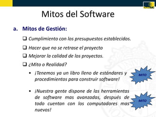 Mitos del Software
a. Mitos de Gestión:
    Cumplimiento con los presupuestos establecidos.
    Hacer que no se retrase el proyecto
    Mejorar la calidad de los proyectos.
    ¿Mito o Realidad?
     • ¡Tenemos ya un libro lleno de estándares y      MITO
       procedimientos para construir software!

     • ¡Nuestra gente dispone de las herramientas
       de software mas avanzadas, después de
                                                       MITO
       todo cuentan con los computadores mas
       nuevos!
 
