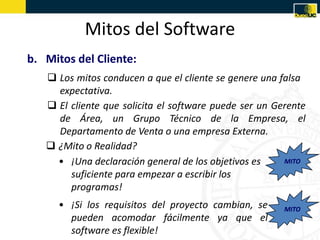 Mitos del Software
b. Mitos del Cliente:
    Los mitos conducen a que el cliente se genere una falsa
     expectativa.
    El cliente que solicita el software puede ser un Gerente
     de Área, un Grupo Técnico de la Empresa, el
     Departamento de Venta o una empresa Externa.
    ¿Mito o Realidad?
     • ¡Una declaración general de los objetivos es     MITO
        suficiente para empezar a escribir los
        programas!
      • ¡Si los requisitos del proyecto cambian, se     MITO
        pueden acomodar fácilmente ya que el
        software es flexible!
 