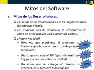 Mitos del Software
c. Mitos de los Desarrolladores:
    Los mitos de los desarrolladores se ha ido fomentando
     década tras década.
    Los primeros días de desarrollo, la actividad se ve
     como un arte; después, sólo cumplir los plazos…
    ¿Mito o Realidad?
     • !Una vez que escribimos el programa y
                                                       MITO
       hacemos que funcione, nuestro trabajo está
       terminado!.
                                                        MITO
     • ¡Hasta que no esté el SW “ejecutándose”, no
       hay forma de comprobar su calidad!.
     • ¡Lo único que se entrega al terminar el          MITO

       proyecto, es el software funcionando!.
 