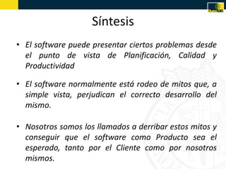 Síntesis
• El software puede presentar ciertos problemas desde
  el punto de vista de Planificación, Calidad y
  Productividad

• El software normalmente está rodeo de mitos que, a
  simple vista, perjudican el correcto desarrollo del
  mismo.

• Nosotros somos los llamados a derribar estos mitos y
  conseguir que el software como Producto sea el
  esperado, tanto por el Cliente como por nosotros
  mismos.
 