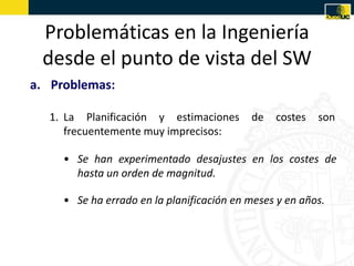 Problemáticas en la Ingeniería
 desde el punto de vista del SW
a. Problemas:

  1. La Planificación y estimaciones       de   costes   son
     frecuentemente muy imprecisos:

     • Se han experimentado desajustes en los costes de
       hasta un orden de magnitud.

     • Se ha errado en la planificación en meses y en años.
 